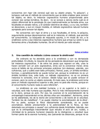 conocemos con rigor (de ciencia) qué sea su objeto propio, "lo psíquico", y
tampoco cuál sea el método de conocimiento que se debe emplear para conocer
tal objeto, es decir, la instancia cognoscitiva humana proporcionada para
conocer ese campo temático. Es decir, no se conoce a ciencia cierta cuál es el
objeto diferencial de la psicología (lo que tradicionalmente se llamaba alma, sus
facultades en estado nativo, y el carácter distintivo de ellas), y a su vez, también
se desconoce, y aun en mayor medida, el método cognoscitivo natural humano
apropiado para conocer tal objeto.
     No conocemos con rigor al alma y a sus facultades, el tema, lo psíquico,
seguramente porque desconocemos cuál es la instancia, el método, que permite
tal conocimiento. La búsqueda de respuesta apunta, a mi modo de ver, a la
sindéresis como a esa instancia cognoscitiva humana que arroja luz sobre lo que
llamamos alma y facultades humanas. De ahí el interés por este estudio.



                                                                     Volver al índice

2.   Una cuestión de método: ¿cómo conocer la sindéresis?
      De ordinario se ha atendido poco a la sindéresis y con no demasiada
profundidad. En efecto, la mayoría de los pensadores desconocen que tengamos
tal instancia cognoscitiva. Y de entre los pocos que reparan en ella, unos la
hacen coincidir con un acto cognoscitivo, otros con la conciencia moral; otros
como el hábito de los primeros principios prácticos (sin destacar, además, con
suficiencia, qué y cuáles sean tales principios). Parece, pues, un ámbito temático
borroso, y paradójicamente se puede tomar así, porque la sindéresis no es un
ámbito temático sino, ante todo, un método cognoscitivo; no es en primera
instancia lo conocido, sino el conocer. Desde luego que se puede conocer el
conocer, pero no como un objeto conocido. En todo caso, la sindéresis será tema
para un método cognoscitivo superior a ella, pero no para ella misma, porque en
el conocimiento humano nada es auto-referente4 .
     La sindéresis es una realidad humana, y si es superior a la razón y
voluntad, será más humana que aquéllas. Pero lo más intrínsecamente humano
es lo claro, porque es acto. Por eso, los avances en la axiomatización de la
antropología trascendental en los últimos años son indudables5 . Asimismo, como
se ha adelantado, los de la teoría del conocimiento y de teoría de la voluntad.
También los de metafísica6 . Y se puede intentar la axiomatización de la ética7 .
Por su parte, aunque la física clásicamente considerada, no se puede
axiomatizar, debido precisamente a la potencialidad de lo físico, se han
detectado sus principios o causas8 con suficiencia desde Aristóteles. Además, eso
que es la antropología trascendental (que estudia el acto de ser, núcleo, o
intimidad de la persona humana) respecto de la inteligencia y voluntad (que
forman parte de la esencia humana), eso (salvando las distancias, porque no se



                                         3
 