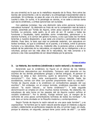 da una simetría) es lo que es la metafísica respecto de la física. Pero entre las
teorías del conocimiento y de la voluntad y la antropología trascendental está la
psicología. Sin embargo, se pasa de unas a la otra sin tener suficientemente en
cuenta a ésta. En suma, ni la psicología es ciencia, ni se sabe a ciencia cierta
qué sea la sindéresis, y ambas ignorancias van aunadas.
      Con palabras tomistas: hay una distinción neta entre persona humana y
naturaleza humana9 . Es distinción es fruto de ver la composición real de todo lo
creado, advertida por Tomás de Aquino, entre actus essendi y essentia en el
hombre. La persona, cada quién, es el acto de ser. El cuerpo y todas las
funciones y facultades, tanto sensibles como inmateriales, pertenecen a la
esencia humana, a lo común del género humano, a eso que todos los hombres
tenemos a nuestra disposición, y que cada uno encarna y personaliza de modo
distinto. Pues bien, la tesis que aquí se pretende sostener, con apoyatura en
textos tomistas, es que la sindéresis es el puente, o el enlace, entre la persona
humana y su naturaleza. Esto es, mediante ella, la persona activa y conoce el
estado de las potencias de su naturaleza, en especial, de su inteligencia y de su
voluntad, porque son las más altas de la naturaleza, las más cercanas a la
persona y las más susceptibles de ser desarrolladas por la persona.



                                                                  Volver al índice

3.   La historia, los nombres (sindéresis o razón natural) y la esencia
     Sorprende que la sindéresis no figure en el elenco de los hábitos
cognoscitivos descubiertos por Aristóteles. Tampoco está presente en los
escritos de los demás pensadores griegos y latinos antiguos. Al parecer el
hallazgo se debe a San Jerónimo, quién la denominó “la chispa de la
conciencia”1 0 . Con todo, esta averiguación estuvo latente hasta los
escolásticos, siendo con ellos con quienes propiamente nació su estudio1 1 .
Tomás de Aquino alude a la sindéresis en contadísimos pasajes del sus
escritos1 2 . Sin embargo, en el corpus tomista, sindéresis equivale a razón
natural: “la razón natural... se llama sindéresis”1 3 . Y esta segunda
denominación se emplea en otros muchos textos tomistas. No obstante, los
estudiosos de este tema en los pasajes del de Aquino suelen ceñirse al
vocablo sindéresis1 4 . Por lo demás, huelga reiterar que, al margen de la
vertiente de unos pocos comentadores tomistas de todos los tiempos 1 5 , ha
sido éste un tema olvidado en la filosofía moderna y contemporánea.
    Según Tomás de Aquino la razón natural es una para cada hombre1 6 , y es
cognoscitiva: “el hombre por la razón natural asiente según el intelecto a alguna
verdad y doblemente se perfecciona respecto de ella, en primer lugar, sin duda,
porque la alcanza; en segundo, porque tiene juicio cierto de ella”1 7 . La razón




                                        4
 