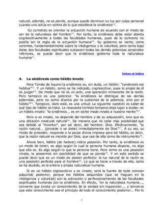 natural, además, no se pierde, aunque puede disminuir su luz por culpa personal
cuando uno actúa en contra de lo que establece la sindéresis1 8 .
      Su cometido es orientar la actuación humana de acuerdo con el modo de
ser de la naturaleza del hombre1 9 . Por tanto, la sindéresis debe estar abierta
cognoscitivamente a todas las facultades humanas, pues de lo contrario no
podría ser la regla de la actuación humana2 0 . Su gobierno se vierte, como
veremos, fundamentalmente sobre la inteligencia y la voluntad, pero como bajo
éstas dos facultades espirituales subyacen todas las demás potencias corporales
inferiores, se puede decir que la sindéresis gobierna toda la naturaleza
humana2 1 .



                                                                   Volver al índice

4.   La sindéresis como hábito innato
     Para Tomás de Aquino la sindéresis es, sin duda, un hábito: “synderesis est
habitus”2 2 . Y un hábito, como se ha indicado, cognoscitivo, pues lo propio de él
es juzgar2 3 . De modo que no es un acto, una operación inmanente de la razón.
Pero tampoco es una potencia: “la sindéresis se distingue de las demás
potencias, pero no como diversa por la sustancia de la potencia, sino por el
hábito”2 4 . Tampoco, claro está, es una virtud. La siguiente cuestión es saber de
qué tipo de hábito se trata. La respuesta tomista tampoco deja lugar a dudas: es
un hábito innato: “la sindéresis... es en cierto modo innato a nuestra mente”2 5 .
     Pero si es innato, no depende del hombre y de su adquisición, sino que es
una dotación creatural natural2 6 . De manera que no cabe más posibilidad que
sea debido al "inventor", por así decir, del hombre: Dios. Efectivamente, “la
razón natural... (procede o se debe) inmediatamente de Dios”2 7 . A su vez, su
modo de proceder, responde a la pauta divina impresa para tal hábito, es decir,
que la razón natural es movida por Dios, que usa de ella como de instrumento2 8 .
     Ahora bien, hábito (de habere) indica posesión. Por tanto, la sindéresis es
un modo de tener; es algo según lo cual la persona humana dispone, no algo
que ella es. Es algo según lo que la persona tiene. Pero como es una posesión
innata, la poseemos sin posibilidad de que se pierda2 9 . Y en este sentido se
puede decir que es un modo de poseer perfecto: la luz natural de la razón es
una posesión perfecta para el hombre3 0 . Lo que se tiene a través de ella, como
se ha aludido, es la entera y propia naturaleza humana.
      Si es un hábito cognoscitivo y es innato, será la fuente de todo conocer
adquirido posterior, porque los hábitos adquiridos (que se fraguan en la
inteligencia y voluntad) son la activación o perfeccionamiento de las facultades
espirituales humanas por la sindéresis. En efecto, “en la naturaleza humana...,
conviene que exista un conocimiento de la verdad sin inquisición..., y convie ne
que este conocimiento sea el principio de todo el conocimiento posterior... Por lo


                                        5
 