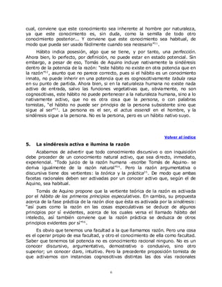 cual, conviene que este conocimiento sea inherente al hombre por naturaleza,
ya que este conocimiento es, sin duda, como la semilla de todo otro
conocimiento posterior... Y conviene que este conocimiento sea habitual, de
modo que pueda ser usado fácilmente cuando sea necesario”3 1 .
     Hábito indica posesión, algo que se tiene, y por tanto, una perfección.
Ahora bien, lo perfecto, por definición, no puede estar en estado potencial. Sin
embargo, a pesar de eso, Tomás de Aquino incluye nativamente la sindéresis
dentro de la potencia de la razón: “este hábito no existe en otra potencia que en
la razón”3 2 , asunto que no parece correcto, pues si el hábito es un conocimiento
innato, no puede inherir en una potencia que es cognoscitivamente tabula rasa
en su punto de partida. Ahora bien, si en la naturaleza humana no existe nada
activo de entrada, salvo las funciones vegetativas que, obviamente, no son
cognoscitivas, este hábito no puede pertenecer a la naturaleza humana, sino a lo
nativamente activo, que no es otra cosa que la persona, o con palabras
tomistas, “el hábito no puede ser principio de la persona subsistente sino que
sigue al ser”3 3 . La persona es el ser, el actus essendi en el hombre, y la
sindéresis sigue a la persona. No es la persona, pero es un hábito nativo suyo.



                                                                   Volver al índice

5.   La sindéresis activa e ilumina la razón
     Acabamos de advertir que todo conocimiento discursivo o con inquisición
debe proceder de un conocimiento natural activo, que sea di recto, inmediato,
experiencial. “Todo juicio de la razón humana escribe Tomás de Aquino se
deriva igualmente de la razón natural”3 4 . Pero la razón argumentativa o
discursiva tiene dos vertientes: la teórica y la práctica3 5 . De modo que ambas
facetas racionales deben ser activadas por un conocer activo que, según el de
Aquino, sea habitual.
      Tomás de Aquino propone que la vertiente teórica de la razón es activada
por el hábito de los primeros principios especulativos. En cambio, su propuesta
acerca de la fase práctica de la razón dice que ésta es activada por la sindéresis:
“así pues como la razón en las cosas especulativas se deduce de algunos
principios por sí evidentes, acerca de los cuales versa el llamado hábito del
intelecto, así también conviene que la razón práctica se deduzca de otros
principios evidentes por sí”3 6 .
     Es obvio que tenemos una facultad a la que llamamos razón. Pero una cosa
es el operar propio de esa facultad, y otro el conocimiento de ella como facultad.
Saber que tenemos tal potencia no es conocimiento racional ninguno. No es un
conocer discursivo, argumentativo, demostrativo o conclusivo, sino otro
superior; un conocer claro, intuitivo. Pero la precedente proposición tomista de
que activamos con instancias cognoscitivas distintas las dos vías racionales


                                         6
 