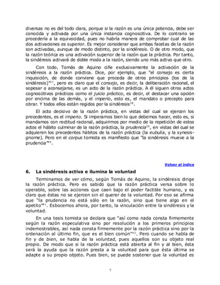 diversas no es del todo clara, porque si la razón es una única potencia, debe ser
conocida y activada por una única instancia cognoscitiva. De lo contrario se
procedería a la equivocidad, pues no habría manera de comprobar cual de las
dos activaciones es superior. Es mejor considerar que ambas facetas de la razón
son activadas, aunque de modo distinto, por la sindéresis. O de otro modo, que
la razón teórica es una activación superior de la razón que la práctica. Por tanto,
la sindéresis activará de doble modo a la razón, siendo uno más activo que otro.
     Con todo, Tomás de Aquino ciñe exclusivamente la activación de la
sindéresis a la razón práctica. Dice, por ejemplo, que “el consejo es cierta
inquisición, de donde conviene que proceda de otros principios (los de la
sindéresis)”3 7 , pero es claro que el consejo, es decir, la deliberación racional, el
sopesar o aconsejarse, es un acto de la razón práctica. A él siguen otros actos
cognoscitivos prácticos como el juicio práctico, es decir, el destacar una opción
por encima de las demás, y el imperio, esto es, el mandato o precepto para
obrar. Y todos ellos están regidos por la sindéresis3 8 .
     El acto decisivo de la razón práctica, en vistas del cual se ejercen los
precedentes, es el imperio. Si imperamos bien lo que debemos hacer, esto es, si
mandamos con rectitud racional, adquirimos por medio de la repetición de estos
actos el hábito culminar de la razón práctica, la prudencia3 9 , en vistas del cual se
adquieren los precedentes hábitos de la razón práctica (la eubulia, y la synesis-
gnome). Pero en el corpus tomista es manifiesto que “la sindéresis mueve a la
prudencia”4 0 .



                                                                      Volver al índice

6.   La sindéresis activa e ilumina la voluntad
     Terminamos de ver cómo, según Tomás de Aquino, la sindéresis dirige
la razón práctica. Pero es sabido que la razón práctica versa sobre lo
operable, sobre las acciones que caen bajo el poder factible humano, y es
claro que éstas no se ejercen sin el querer de la voluntad. Por eso se afirma
que “la prudencia no está sólo en la razón, sino que tiene algo en el
apetito”4 1 . Esbocemos ahora, por tanto, la vinculación entre la sindéresis y la
voluntad.
     En una tesis tomista se declara que “así como nada consta firmemente
según la razón especulativa sino por resolución a los primeros principios
indemostrables, así nada consta firmemente por la razón práctica sino por la
ordenación al último fin, que es el bien común” 4 2 . Pero cuando se habla de
fin y de bien, se habla de la voluntad, pues aquellos son su objeto real
propio. De modo que si la razón práctica está abierta al fin y al bien, ésta
será la ayuda que la razón presta a la voluntad para que ésta última se
adapte a su propio objeto. Pues bien, se puede sostener que la voluntad es


                                          7
 