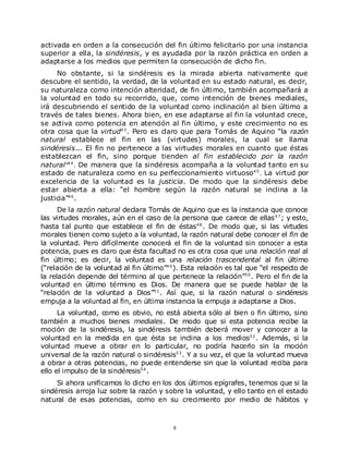 activada en orden a la consecución del fin último felicitario por una instancia
superior a ella, la sindéresis, y es ayudada por la razón práctica en orden a
adaptarse a los medios que permiten la consecución de dicho fin.
     No obstante, si la sindéresis es la mirada abierta nativamente que
descubre el sentido, la verdad, de la voluntad en su estado natural, es decir,
su naturaleza como intención alteridad, de fin último, también acompañará a
la voluntad en todo su recorrido, que, como intención de bienes mediales,
irá descubriendo el sentido de la voluntad como inclinación al bien último a
través de tales bienes. Ahora bien, en ese adaptarse al fin la voluntad crece,
se activa como potencia en atención al fin último, y este crecimiento no es
otra cosa que la virtud4 3 . Pero es claro que para Tomás de Aquino “la razón
natural establece el fin en las (virtudes) morales, la cual se llama
sindéresis... El fin no pertenece a las virtudes morales en cuanto que éstas
establezcan el fin, sino porque tienden al fin establecido por la razón
natural ”4 4 . De manera que la sindéresis acompaña a la voluntad tanto en su
estado de naturaleza como en su perfeccionamiento virtuoso4 5 . La virtud por
excelencia de la voluntad es la justicia. De modo que la sindéresis debe
estar abierta a ella: “el hombre según la razón natural se inclina a la
justicia”4 6 .
      De la razón natural declara Tomás de Aquino que es la instancia que conoce
las virtudes morales, aún en el caso de la persona que carece de ellas 4 7 ; y esto,
hasta tal punto que establece el fin de éstas4 8 . De modo que, si las virtudes
morales tienen como sujeto a la voluntad, la razón natural debe conocer el fin de
la voluntad. Pero difícilmente conocerá el fin de la voluntad sin conocer a esta
potencia, pues es claro que ésta facultad no es otra cosa que una relación real al
fin último; es decir, la voluntad es una relación trascendental al fin último
(“relación de la voluntad al fin último”4 9 ). Esta relación es tal que “el respecto de
la relación depende del término al que pertenece la relación”5 0 . Pero el fin de la
voluntad en último término es Dios. De manera que se puede hablar de la
“relación de la voluntad a Dios”5 1 . Así que, si la razón natural o sindéresis
empuja a la voluntad al fin, en última instancia la empuja a adaptarse a Dios.
      La voluntad, como es obvio, no está abierta sólo al bien o fin último, sino
también a muchos bienes mediales. De modo que si esta potencia recibe la
moción de la sindéresis, la sindéresis también deberá mover y conocer a la
voluntad en la medida en que ésta se inclina a los medios5 2 . Además, si la
voluntad mueve a obrar en lo particular, no podría hacerlo sin la moción
universal de la razón natural o sindéresis5 3 . Y a su vez, el que la voluntad mueva
a obrar a otras potencias, no puede entenderse sin que la voluntad reciba para
ello el impulso de la sindéresis5 4 .
     Si ahora unificamos lo dicho en los dos últimos epígrafes, tenemos que si la
sindéresis arroja luz sobre la razón y sobre la voluntad, y ello tanto en el estado
natural de esas potencias, como en su crecimiento por medio de hábitos y



                                           8
 