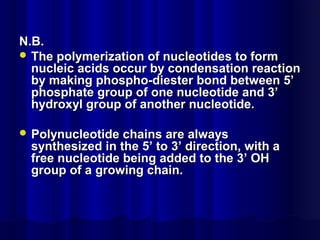 N.B.N.B.
 The polymerization of nucleotides to formThe polymerization of nucleotides to form
nucleic acids occur by condensation reactionnucleic acids occur by condensation reaction
by making phospho-diester bond between 5’by making phospho-diester bond between 5’
phosphate group of one nucleotide and 3’phosphate group of one nucleotide and 3’
hydroxyl group of another nucleotide.hydroxyl group of another nucleotide.
 Polynucleotide chains are alwaysPolynucleotide chains are always
synthesized in the 5’ to 3’ direction, with asynthesized in the 5’ to 3’ direction, with a
free nucleotide being added to the 3’ OHfree nucleotide being added to the 3’ OH
group of a growing chain.group of a growing chain.
 