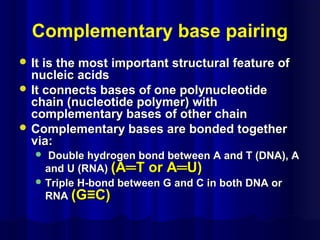 Complementary base pairing
 It is the most important structural feature ofIt is the most important structural feature of
nucleic acidsnucleic acids
 It connects bases of one polynucleotideIt connects bases of one polynucleotide
chain (nucleotide polymer) withchain (nucleotide polymer) with
complementary bases of other chaincomplementary bases of other chain
 Complementary bases are bonded togetherComplementary bases are bonded together
via:via:
 Double hydrogen bond between A and T (DNA), ADouble hydrogen bond between A and T (DNA), A
and U (RNA)and U (RNA) (A═T or A═U)(A═T or A═U)
 Triple H-bond between G and C in both DNA orTriple H-bond between G and C in both DNA or
RNARNA (G≡C)(G≡C)
 