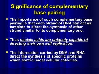 Significance of complementarySignificance of complementary
base pairingbase pairing
 The importance of such complementary baseThe importance of such complementary base
pairing is that each strand of DNA can act aspairing is that each strand of DNA can act as
template to direct the synthesis of othertemplate to direct the synthesis of other
strand similar to its complementary one.strand similar to its complementary one.
 ThusThus nucleic acids are uniquely capable ofnucleic acids are uniquely capable of
directing their own self replicationdirecting their own self replication..
 The information carried by DNA and RNAThe information carried by DNA and RNA
direct the synthesis of specific proteinsdirect the synthesis of specific proteins
which control most cellular activities.which control most cellular activities.
 