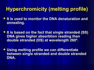 Hyperchromicity (melting profile)
 It is used to monitor the DNA denaturation andIt is used to monitor the DNA denaturation and
annealing.annealing.
 It is based on the fact that single stranded (SS)It is based on the fact that single stranded (SS)
DNA gives higher absorbtion reading thanDNA gives higher absorbtion reading than
double stranded (DS) at wavelength 260º.double stranded (DS) at wavelength 260º.
 Using melting profile we can differentiateUsing melting profile we can differentiate
between single stranded and double strandedbetween single stranded and double stranded
DNA.DNA.
 