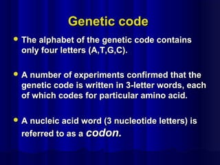 Genetic codeGenetic code
 The alphabet of the genetic code containsThe alphabet of the genetic code contains
only four letters (A,T,G,C).only four letters (A,T,G,C).
 A number of experiments confirmed that theA number of experiments confirmed that the
genetic code is written in 3-letter words, eachgenetic code is written in 3-letter words, each
of which codes for particular amino acid.of which codes for particular amino acid.
 A nucleic acid word (3 nucleotide letters) isA nucleic acid word (3 nucleotide letters) is
referred to as areferred to as a codon.codon.
 