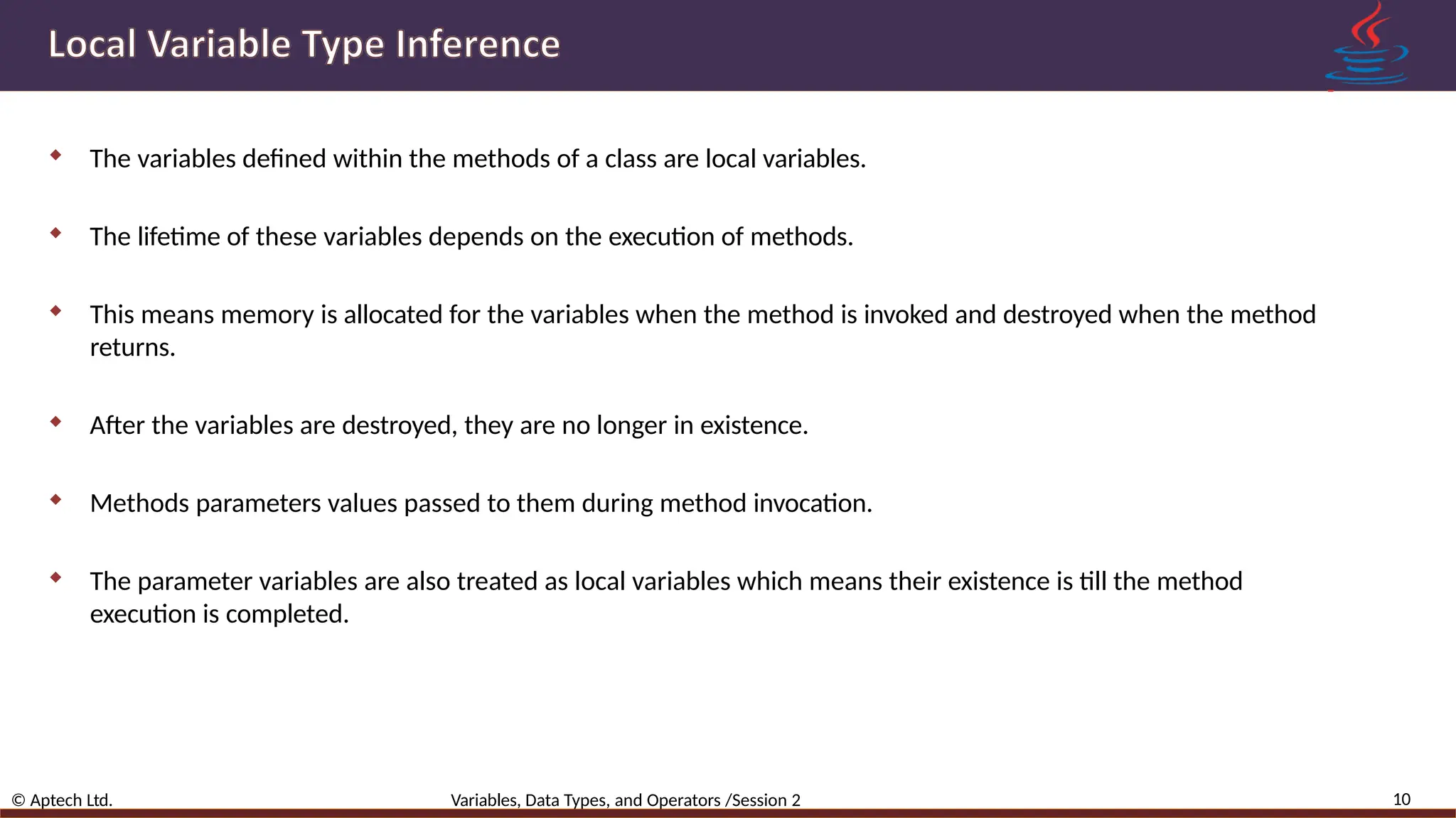  The variables defined within the methods of a class are local variables.  The lifetime of these variables depends on the execution of methods.  This means memory is allocated for the variables when the method is invoked and destroyed when the method returns.  After the variables are destroyed, they are no longer in existence.  Methods parameters values passed to them during method invocation.  The parameter variables are also treated as local variables which means their existence is till the method execution is completed. 10 © Aptech Ltd. Variables, Data Types, and Operators /Session 2 