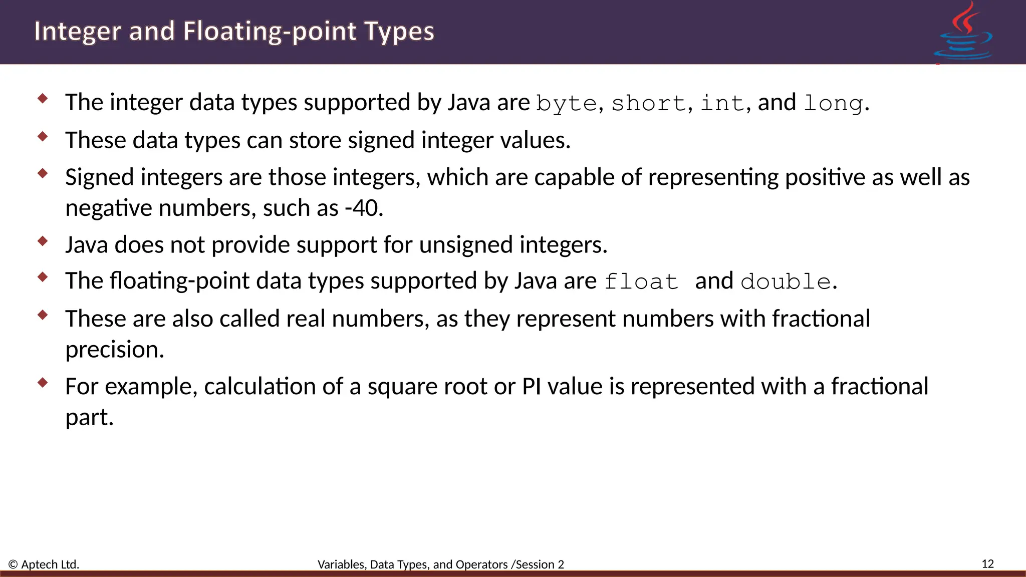  The integer data types supported by Java are byte, short, int, and long.  These data types can store signed integer values.  Signed integers are those integers, which are capable of representing positive as well as negative numbers, such as -40.  Java does not provide support for unsigned integers.  The floating-point data types supported by Java are float and double.  These are also called real numbers, as they represent numbers with fractional precision.  For example, calculation of a square root or PI value is represented with a fractional part. 12 © Aptech Ltd. Variables, Data Types, and Operators /Session 2 