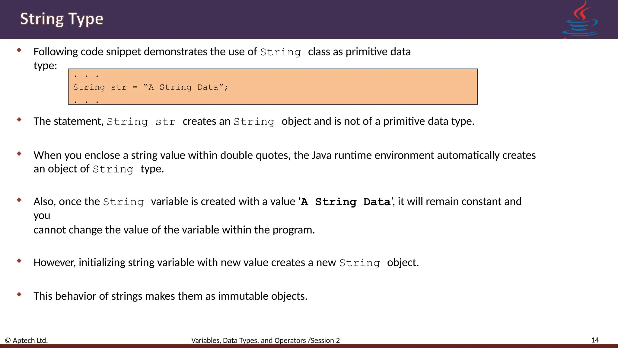  Following code snippet demonstrates the use of String class as primitive data type: 14 © Aptech Ltd. Variables, Data Types, and Operators /Session 2 . . . String str = “A String Data”; . . .  The statement, String str creates an String object and is not of a primitive data type.  When you enclose a string value within double quotes, the Java runtime environment automatically creates an object of String type.  Also, once the String variable is created with a value ‘A String Data’, it will remain constant and you cannot change the value of the variable within the program.  However, initializing string variable with new value creates a new String object.  This behavior of strings makes them as immutable objects. 