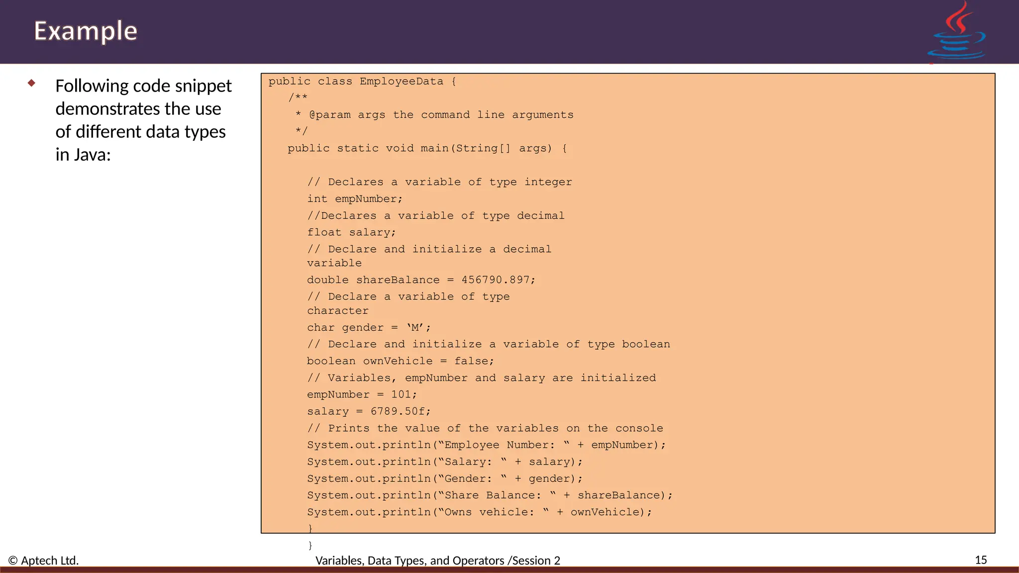  Following code snippet demonstrates the use of different data types in Java: public class EmployeeData { /** * @param args the command line arguments */ public static void main(String[] args) { 15 © Aptech Ltd. Variables, Data Types, and Operators /Session 2 // Declares a variable of type integer int empNumber; //Declares a variable of type decimal float salary; // Declare and initialize a decimal variable double shareBalance = 456790.897; // Declare a variable of type character char gender = ‘M’; // Declare and initialize a variable of type boolean boolean ownVehicle = false; // Variables, empNumber and salary are initialized empNumber = 101; salary = 6789.50f; // Prints the value of the variables on the console System.out.println(“Employee Number: “ + empNumber); System.out.println(“Salary: “ + salary); System.out.println(“Gender: “ + gender); System.out.println(“Share Balance: “ + shareBalance); System.out.println(“Owns vehicle: “ + ownVehicle); } } 