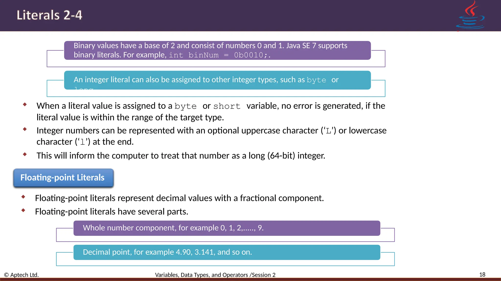 Binary values have a base of 2 and consist of numbers 0 and 1. Java SE 7 supports binary literals. For example, int binNum = 0b0010;. An integer literal can also be assigned to other integer types, such as byte or long.  When a literal value is assigned to a byte or short variable, no error is generated, if the literal value is within the range of the target type.  Integer numbers can be represented with an optional uppercase character (‘L’) or lowercase character (‘l’) at the end.  This will inform the computer to treat that number as a long (64-bit) integer. Floating-point Literals  Floating-point literals represent decimal values with a fractional component.  Floating-point literals have several parts. Whole number component, for example 0, 1, 2,....., 9. Decimal point, for example 4.90, 3.141, and so on. 18 © Aptech Ltd. Variables, Data Types, and Operators /Session 2 