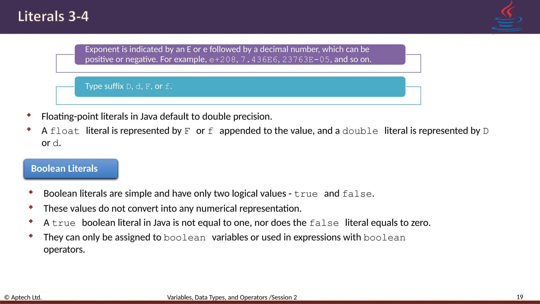 Exponent is indicated by an E or e followed by a decimal number, which can be positive or negative. For example, e+208, 7.436E6, 23763E-05, and so on. Type suffix D, d, F, or f.  Floating-point literals in Java default to double precision.  A float literal is represented by F or f appended to the value, and a double literal is represented by D or d. Boolean Literals  Boolean literals are simple and have only two logical values - true and false.  These values do not convert into any numerical representation.  A true boolean literal in Java is not equal to one, nor does the false literal equals to zero.  They can only be assigned to boolean variables or used in expressions with boolean operators. 19 © Aptech Ltd. Variables, Data Types, and Operators /Session 2 