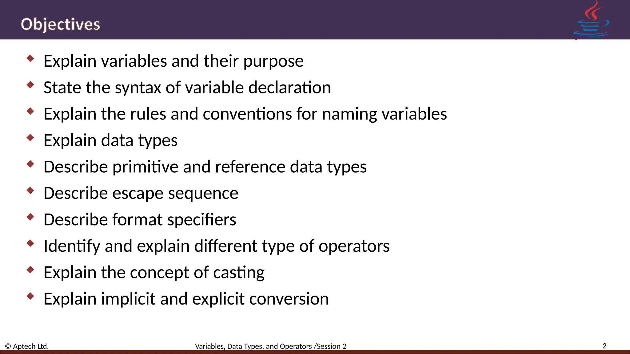  Explain variables and their purpose  State the syntax of variable declaration  Explain the rules and conventions for naming variables  Explain data types  Describe primitive and reference data types  Describe escape sequence  Describe format specifiers  Identify and explain different type of operators  Explain the concept of casting  Explain implicit and explicit conversion 2 © Aptech Ltd. Variables, Data Types, and Operators /Session 2 