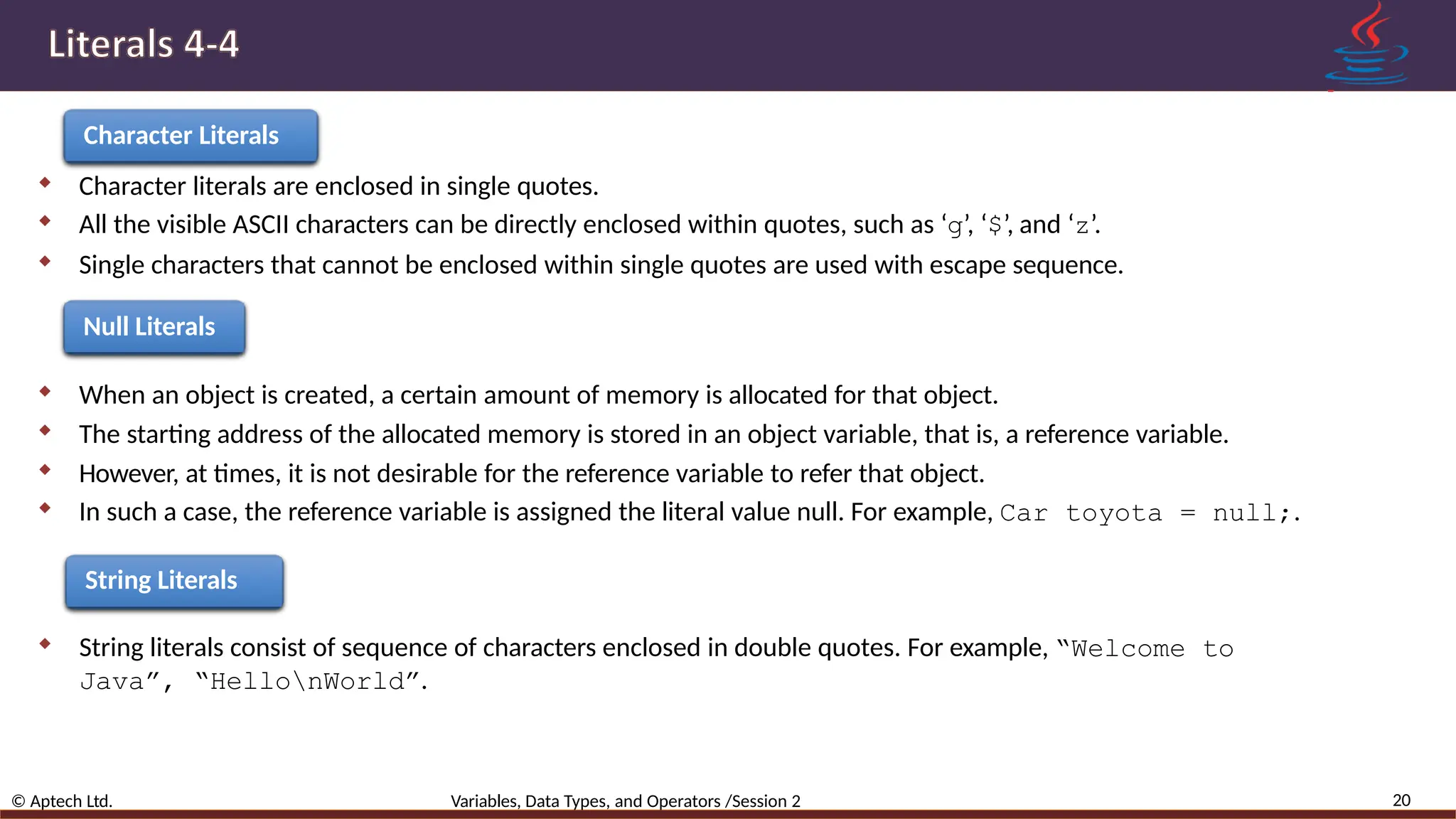 Character Literals  Character literals are enclosed in single quotes.  All the visible ASCII characters can be directly enclosed within quotes, such as ‘g’, ‘$’, and ‘z’.  Single characters that cannot be enclosed within single quotes are used with escape sequence. Null Literals  When an object is created, a certain amount of memory is allocated for that object.  The starting address of the allocated memory is stored in an object variable, that is, a reference variable.  However, at times, it is not desirable for the reference variable to refer that object.  In such a case, the reference variable is assigned the literal value null. For example, Car toyota = null;. String Literals  String literals consist of sequence of characters enclosed in double quotes. For example, “Welcome to Java”, “HellonWorld”. 20 © Aptech Ltd. Variables, Data Types, and Operators /Session 2 