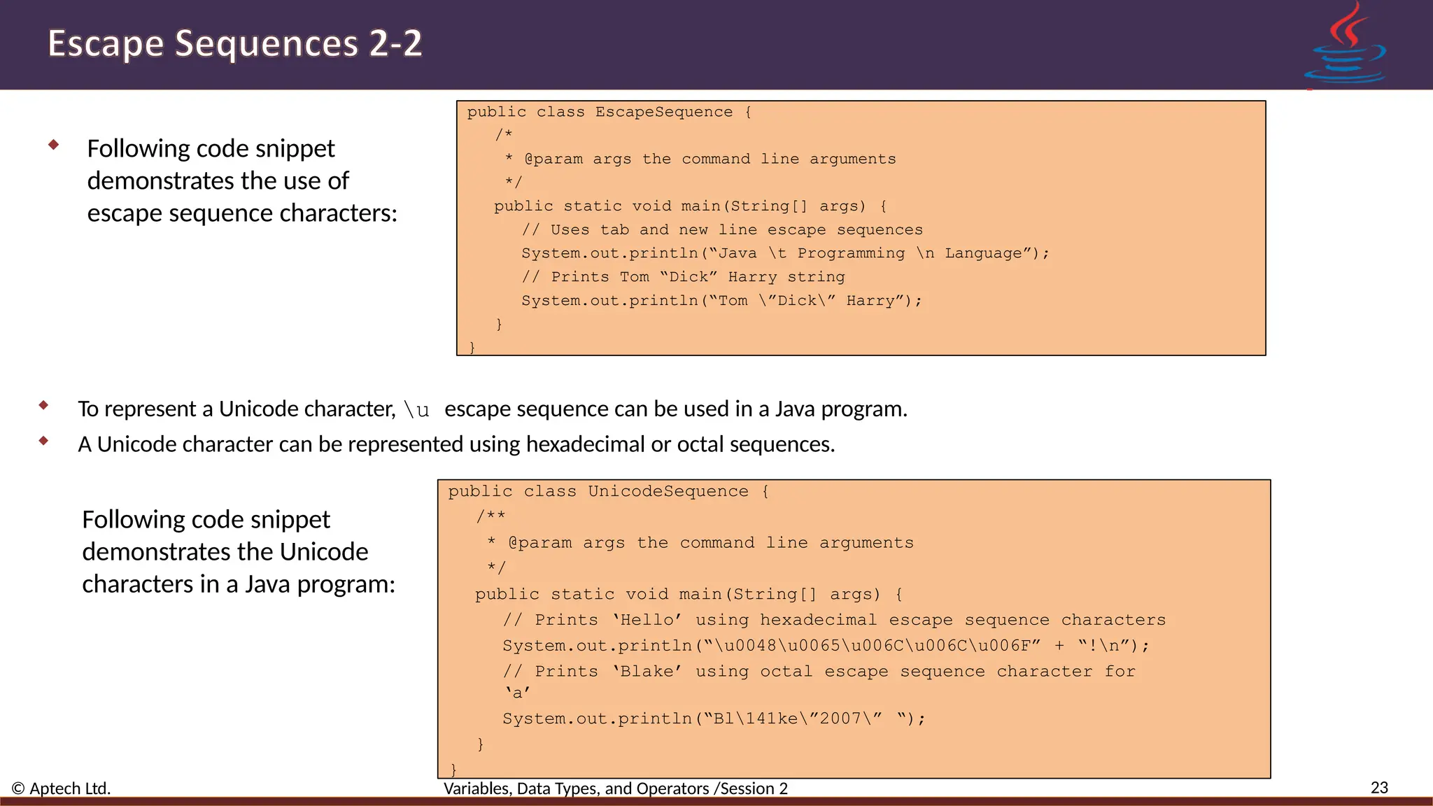  Following code snippet demonstrates the use of escape sequence characters: 23 © Aptech Ltd. Variables, Data Types, and Operators /Session 2 public class EscapeSequence { /* * @param args the command line arguments */ public static void main(String[] args) { // Uses tab and new line escape sequences System.out.println(“Java t Programming n Language”); // Prints Tom “Dick” Harry string System.out.println(“Tom ”Dick” Harry”); } }  To represent a Unicode character, u escape sequence can be used in a Java program.  A Unicode character can be represented using hexadecimal or octal sequences. public class UnicodeSequence { /** * @param args the command line arguments */ public static void main(String[] args) { // Prints ‘Hello’ using hexadecimal escape sequence characters System.out.println(“u0048u0065u006Cu006Cu006F” + “!n”); // Prints ‘Blake’ using octal escape sequence character for ‘a’ System.out.println(“Bl141ke”2007” “); } } Following code snippet demonstrates the Unicode characters in a Java program: 