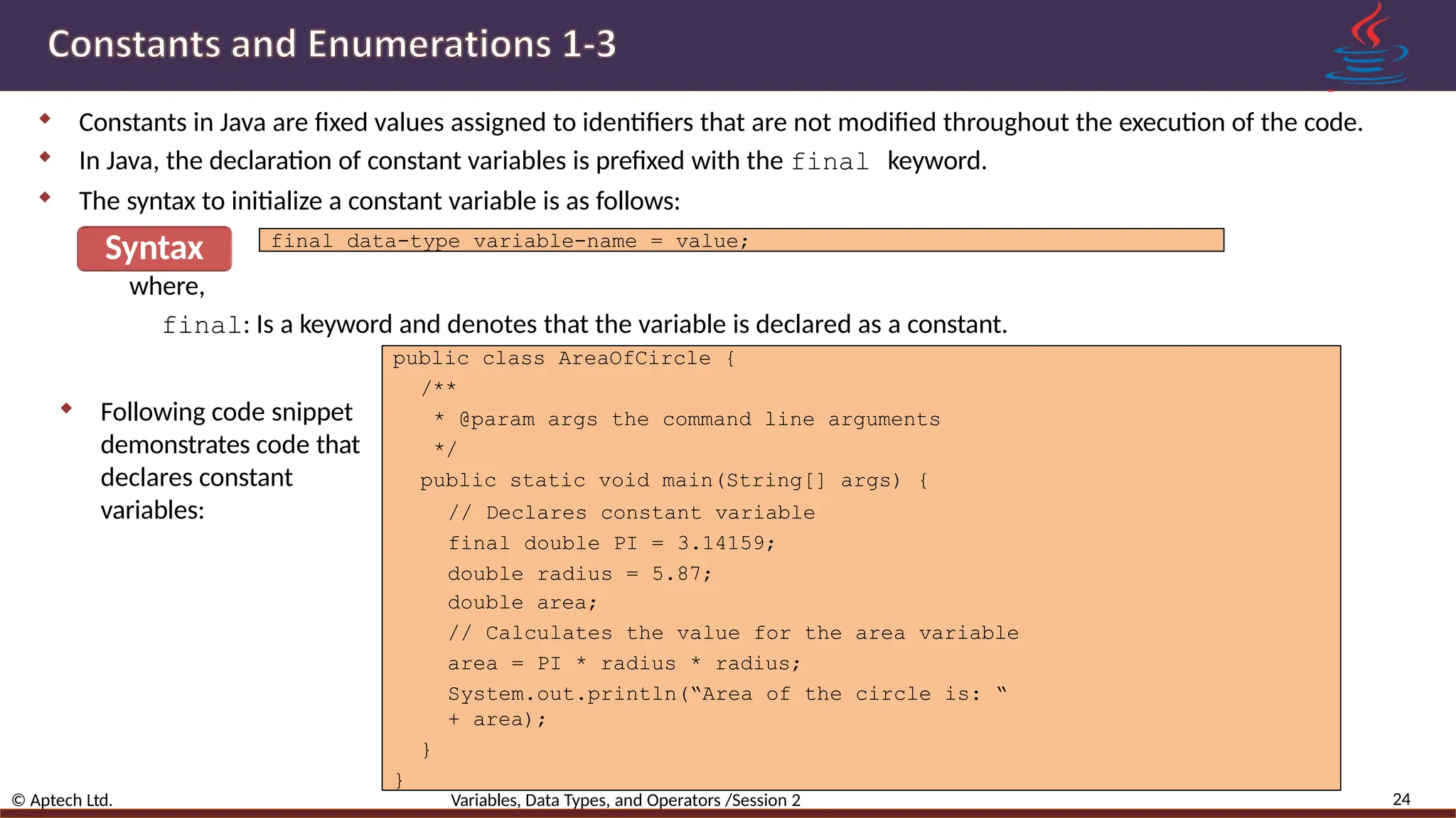  Constants in Java are fixed values assigned to identifiers that are not modified throughout the execution of the code.  In Java, the declaration of constant variables is prefixed with the final keyword.  The syntax to initialize a constant variable is as follows: Syntax where, 24 © Aptech Ltd. Variables, Data Types, and Operators /Session 2 final data-type variable-name = value; final: Is a keyword and denotes that the variable is declared as a constant.  Following code snippet demonstrates code that declares constant variables: public class AreaOfCircle { /** * @param args the command line arguments */ public static void main(String[] args) { // Declares constant variable final double PI = 3.14159; double radius = 5.87; double area; // Calculates the value for the area variable area = PI * radius * radius; System.out.println(“Area of the circle is: “ + area); } } 