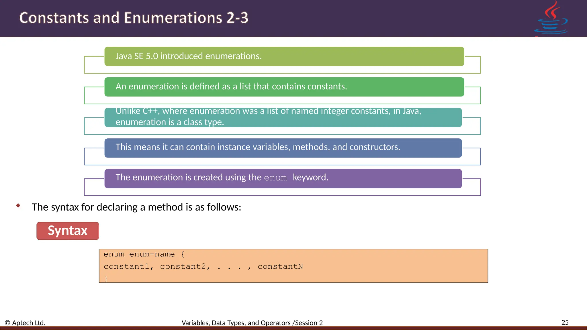 Java SE 5.0 introduced enumerations. An enumeration is defined as a list that contains constants. Unlike C++, where enumeration was a list of named integer constants, in Java, enumeration is a class type. This means it can contain instance variables, methods, and constructors. The enumeration is created using the enum keyword.  The syntax for declaring a method is as follows: Syntax 25 © Aptech Ltd. Variables, Data Types, and Operators /Session 2 enum enum-name { constant1, constant2, . . . , constantN } 