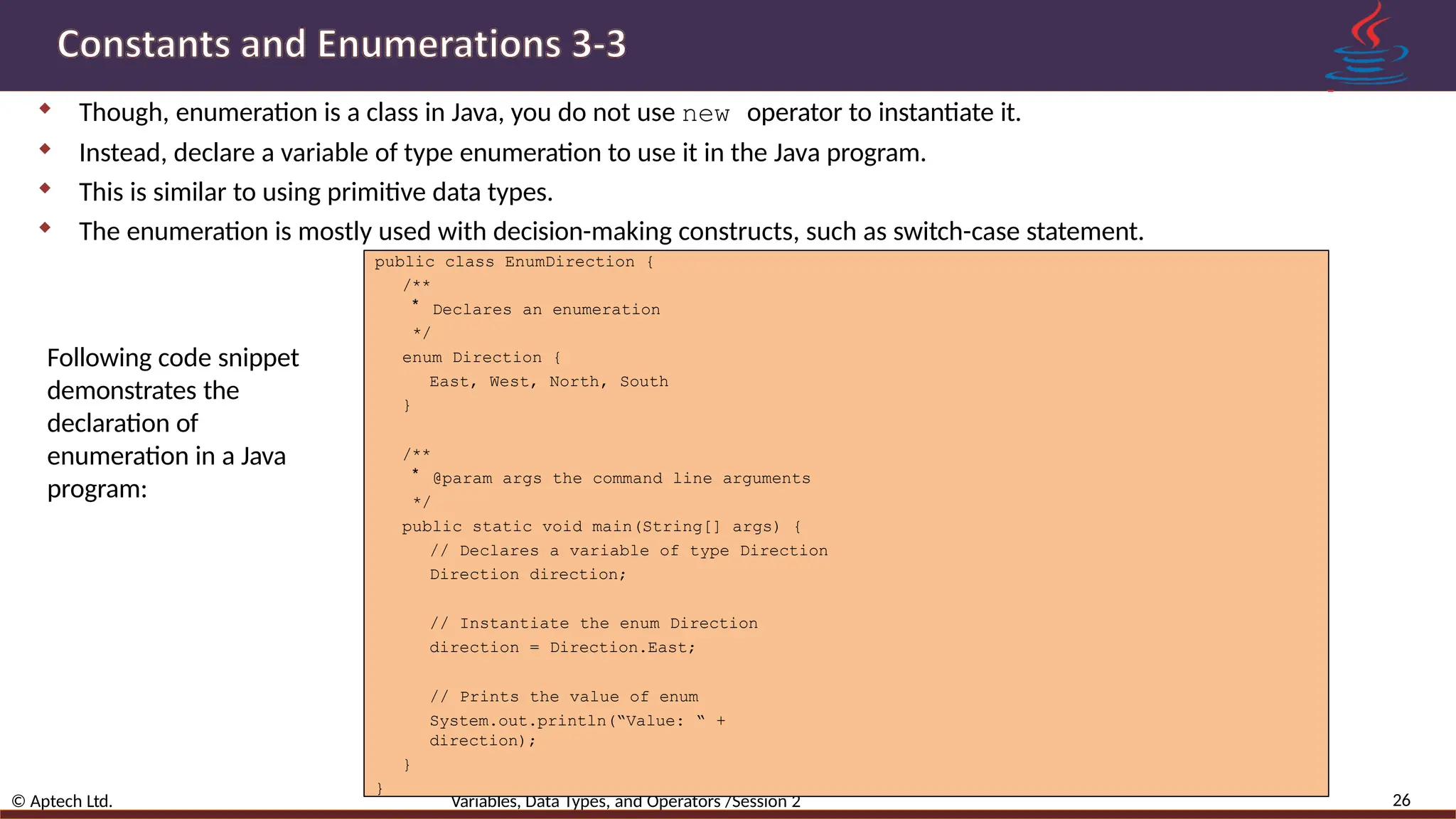  Though, enumeration is a class in Java, you do not use new operator to instantiate it.  Instead, declare a variable of type enumeration to use it in the Java program.  This is similar to using primitive data types.  The enumeration is mostly used with decision-making constructs, such as switch-case statement. 26 © Aptech Ltd. Variables, Data Types, and Operators /Session 2 public class EnumDirection { /** * Declares an enumeration */ enum Direction { East, West, North, South } /** * @param args the command line arguments */ public static void main(String[] args) { // Declares a variable of type Direction Direction direction; // Instantiate the enum Direction direction = Direction.East; // Prints the value of enum System.out.println(“Value: “ + direction); } } Following code snippet demonstrates the declaration of enumeration in a Java program: 