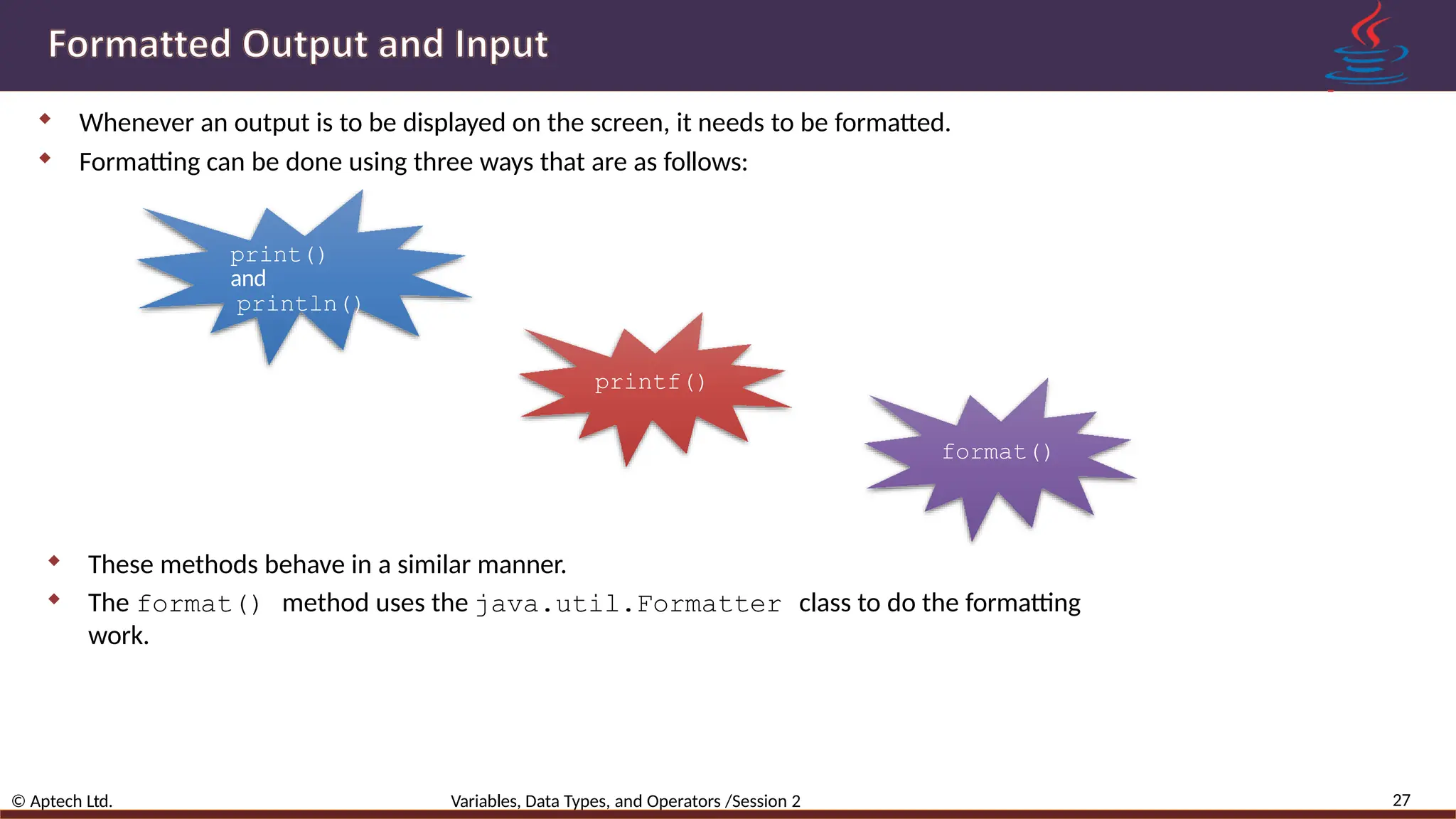  Whenever an output is to be displayed on the screen, it needs to be formatted.  Formatting can be done using three ways that are as follows: print() and println() printf() format() 27 © Aptech Ltd. Variables, Data Types, and Operators /Session 2  These methods behave in a similar manner.  The format() method uses the java.util.Formatter class to do the formatting work. 
