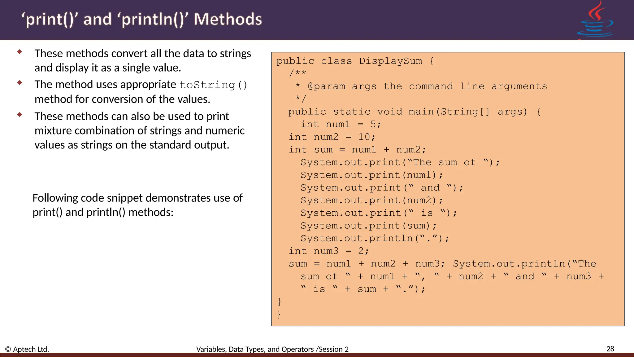  These methods convert all the data to strings and display it as a single value.  The method uses appropriate toString() method for conversion of the values.  These methods can also be used to print mixture combination of strings and numeric values as strings on the standard output. public class DisplaySum { /** * @param args the command line arguments */ public static void main(String[] args) { int num1 = 5; int num2 = 10; int sum = num1 + num2; System.out.print(“The sum of “); System.out.print(num1); System.out.print(“ and “); System.out.print(num2); System.out.print(“ is “); System.out.print(sum); System.out.println(“.”); int num3 = 2; sum = num1 + num2 + num3; System.out.println(“The sum of “ + num1 + “, “ + num2 + “ and “ + num3 + “ is “ + sum + “.”); } } 28 © Aptech Ltd. Variables, Data Types, and Operators /Session 2 Following code snippet demonstrates use of print() and println() methods: 
