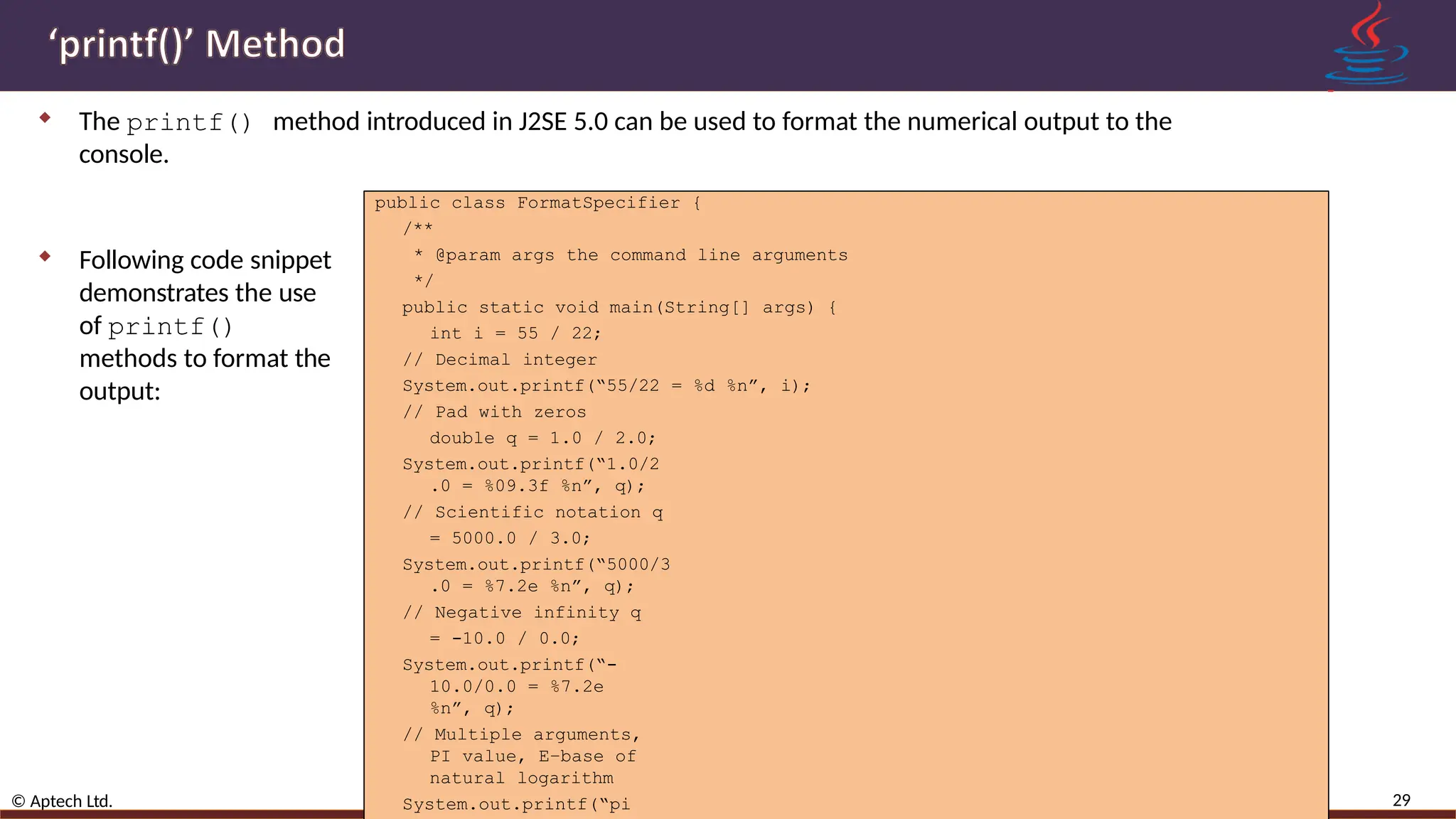 The printf() method introduced in J2SE 5.0 can be used to format the numerical output to the console. 29 © Aptech Ltd. Variables, Data Types, and Operators /Session 2  Following code snippet demonstrates the use of printf() methods to format the output: public class FormatSpecifier { /** * @param args the command line arguments */ public static void main(String[] args) { int i = 55 / 22; // Decimal integer System.out.printf(“55/22 = %d %n”, i); // Pad with zeros double q = 1.0 / 2.0; System.out.printf(“1.0/2 .0 = %09.3f %n”, q); // Scientific notation q = 5000.0 / 3.0; System.out.printf(“5000/3 .0 = %7.2e %n”, q); // Negative infinity q = -10.0 / 0.0; System.out.printf(“- 10.0/0.0 = %7.2e %n”, q); // Multiple arguments, PI value, E–base of natural logarithm System.out.printf(“pi 