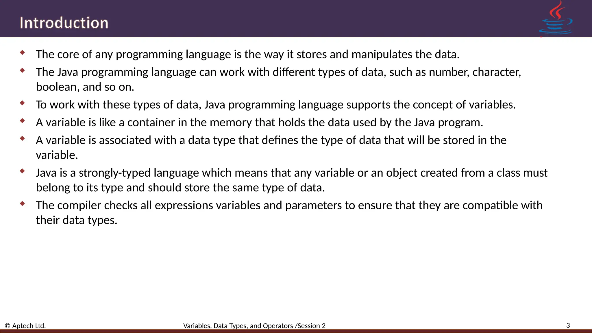  The core of any programming language is the way it stores and manipulates the data.  The Java programming language can work with different types of data, such as number, character, boolean, and so on.  To work with these types of data, Java programming language supports the concept of variables.  A variable is like a container in the memory that holds the data used by the Java program.  A variable is associated with a data type that defines the type of data that will be stored in the variable.  Java is a strongly-typed language which means that any variable or an object created from a class must belong to its type and should store the same type of data.  The compiler checks all expressions variables and parameters to ensure that they are compatible with their data types. 3 © Aptech Ltd. Variables, Data Types, and Operators /Session 2 
