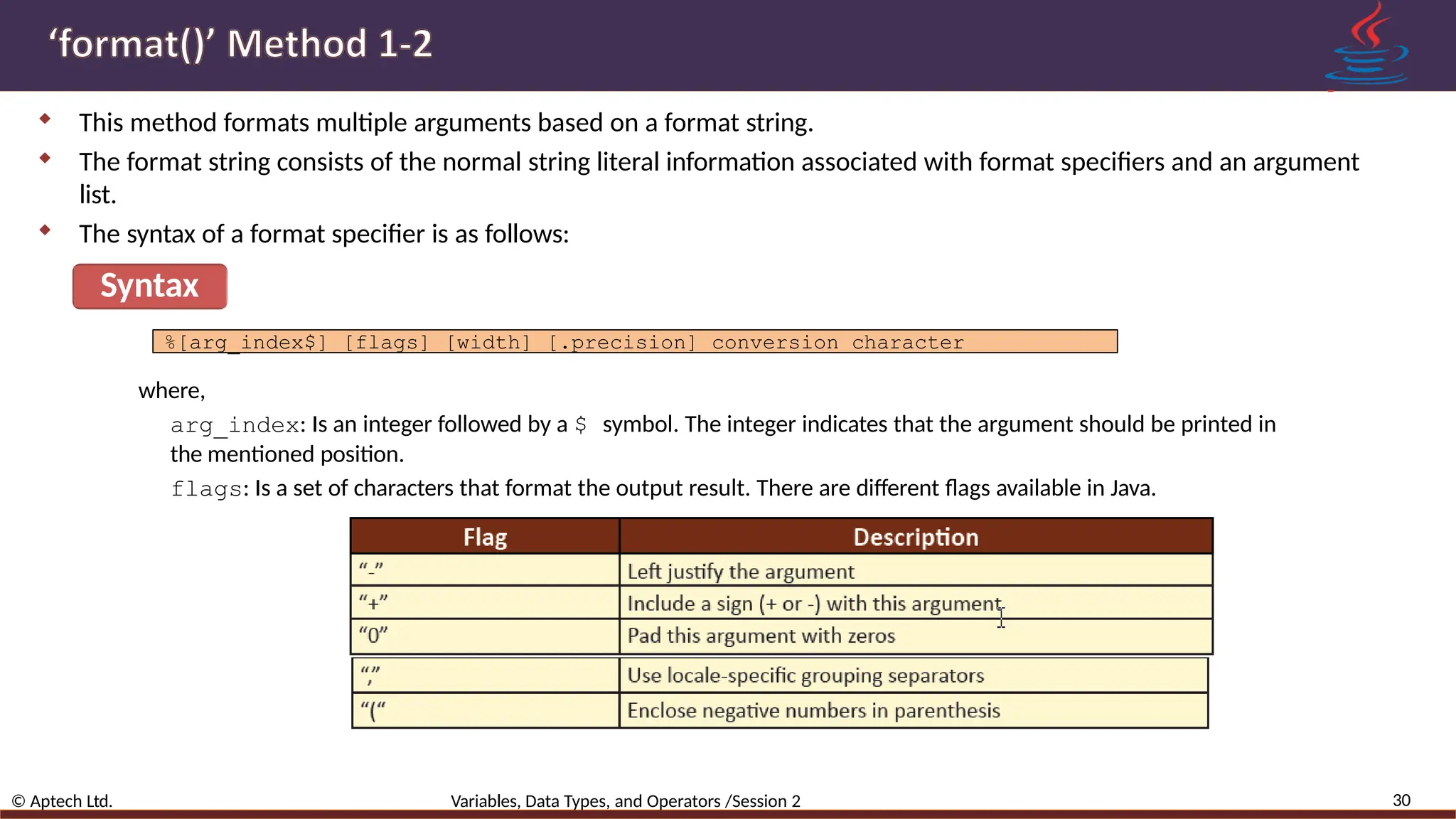  This method formats multiple arguments based on a format string.  The format string consists of the normal string literal information associated with format specifiers and an argument list.  The syntax of a format specifier is as follows: Syntax %[arg_index$] [flags] [width] [.precision] conversion character where, arg_index: Is an integer followed by a $ symbol. The integer indicates that the argument should be printed in the mentioned position. flags: Is a set of characters that format the output result. There are different flags available in Java. 30 © Aptech Ltd. Variables, Data Types, and Operators /Session 2 