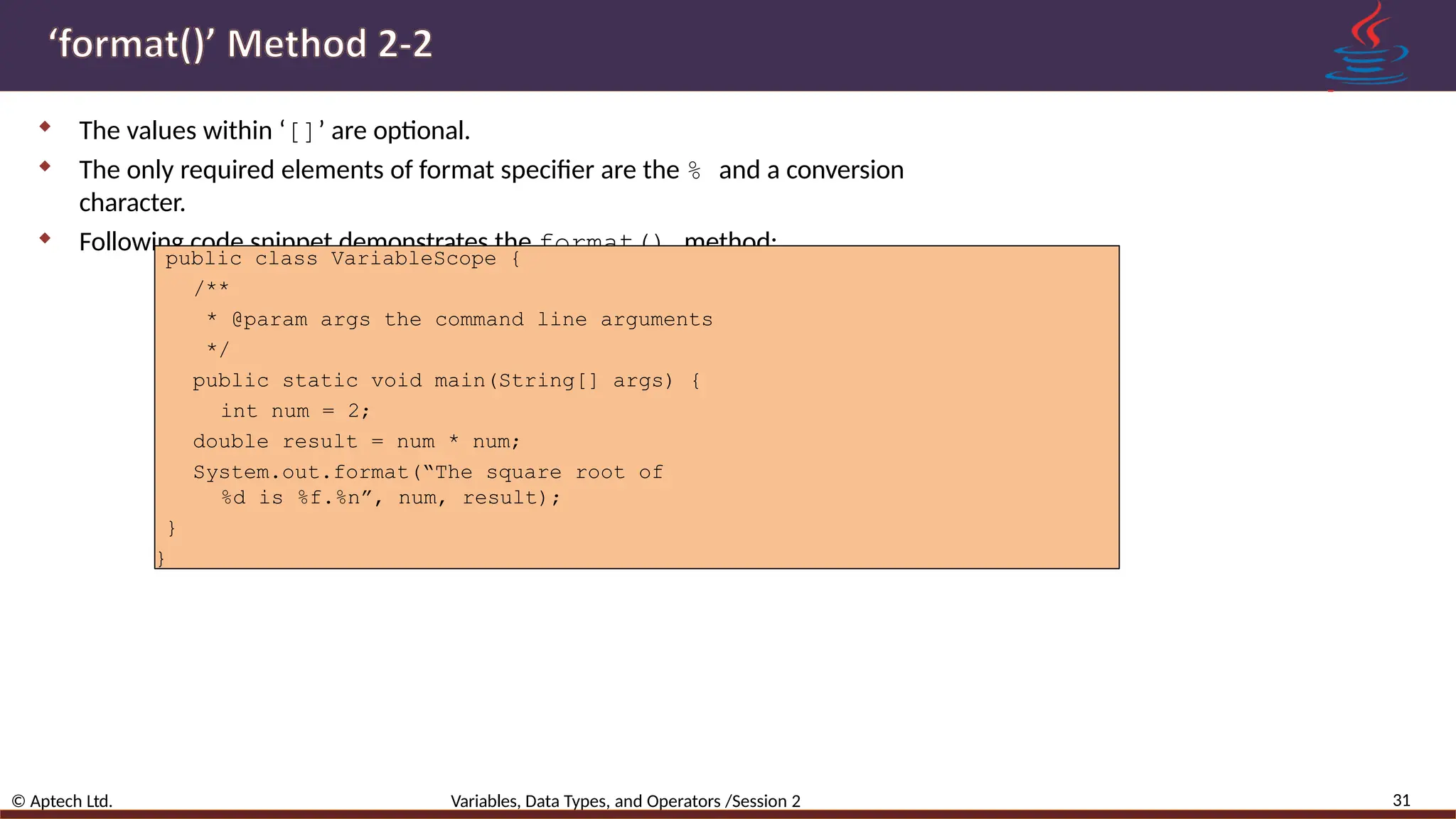  The values within ‘[]’ are optional.  The only required elements of format specifier are the % and a conversion character.  Following code snippet demonstrates the format() method: 31 © Aptech Ltd. Variables, Data Types, and Operators /Session 2 public class VariableScope { /** * @param args the command line arguments */ public static void main(String[] args) { int num = 2; double result = num * num; System.out.format(“The square root of %d is %f.%n”, num, result); } } 