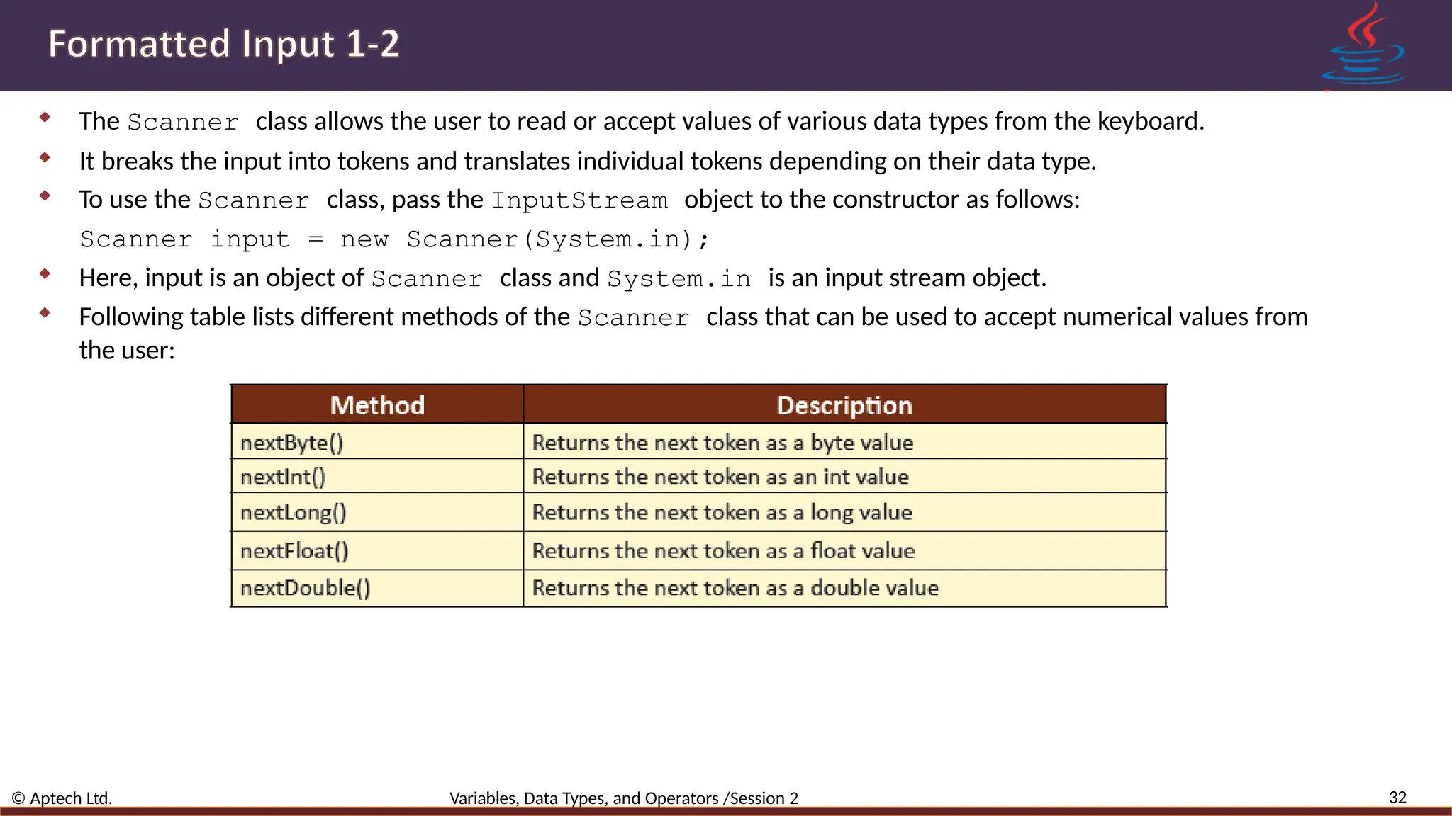  The Scanner class allows the user to read or accept values of various data types from the keyboard.  It breaks the input into tokens and translates individual tokens depending on their data type.  To use the Scanner class, pass the InputStream object to the constructor as follows: Scanner input = new Scanner(System.in);  Here, input is an object of Scanner class and System.in is an input stream object.  Following table lists different methods of the Scanner class that can be used to accept numerical values from the user: 32 © Aptech Ltd. Variables, Data Types, and Operators /Session 2 