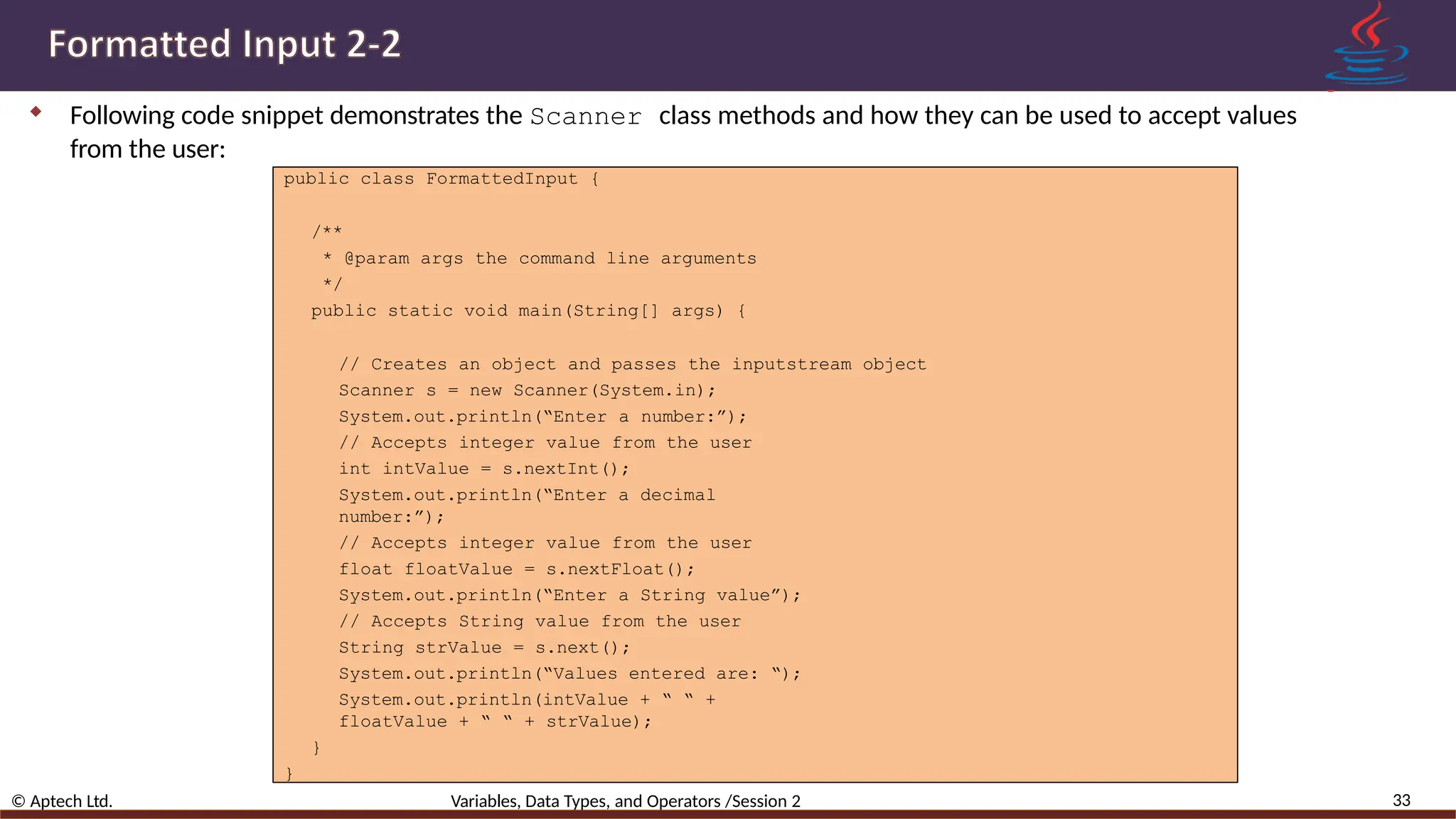  Following code snippet demonstrates the Scanner class methods and how they can be used to accept values from the user: 33 © Aptech Ltd. Variables, Data Types, and Operators /Session 2 public class FormattedInput { /** * @param args the command line arguments */ public static void main(String[] args) { // Creates an object and passes the inputstream object Scanner s = new Scanner(System.in); System.out.println(“Enter a number:”); // Accepts integer value from the user int intValue = s.nextInt(); System.out.println(“Enter a decimal number:”); // Accepts integer value from the user float floatValue = s.nextFloat(); System.out.println(“Enter a String value”); // Accepts String value from the user String strValue = s.next(); System.out.println(“Values entered are: “); System.out.println(intValue + “ “ + floatValue + “ “ + strValue); } } 