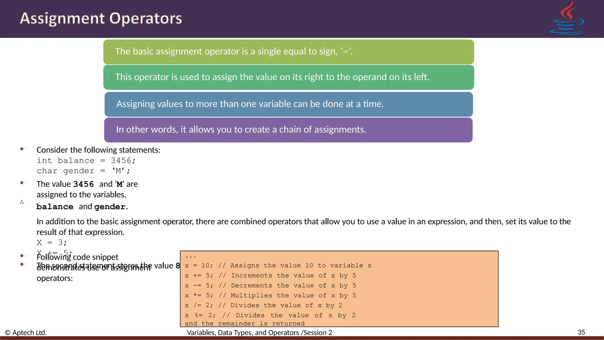 The basic assignment operator is a single equal to sign, ‘=’. This operator is used to assign the value on its right to the operand on its left. Assigning values to more than one variable can be done at a time. In other words, it allows you to create a chain of assignments. 35 © Aptech Ltd. Variables, Data Types, and Operators /Session 2   Consider the following statements: int balance = 3456; char gender = ‘M’;  The value 3456 and ‘M’ are assigned to the variables, balance and gender. In addition to the basic assignment operator, there are combined operators that allow you to use a value in an expression, and then, set its value to the result of that expression. X = 3; X += 5;  The second statement stores the value 8, the meaning of the statement is that X = X + 5. ... x = 10; // Assigns the value 10 to variable x x += 5; // Increments the value of x by 5 x -= 5; // Decrements the value of x by 5 x *= 5; // Multiplies the value of x by 5 x /= 2; // Divides the value of x by 2 x %= 2; // Divides the value of x by 2 and the remainder is returned  Following code snippet demonstrates use of assignment operators: 
