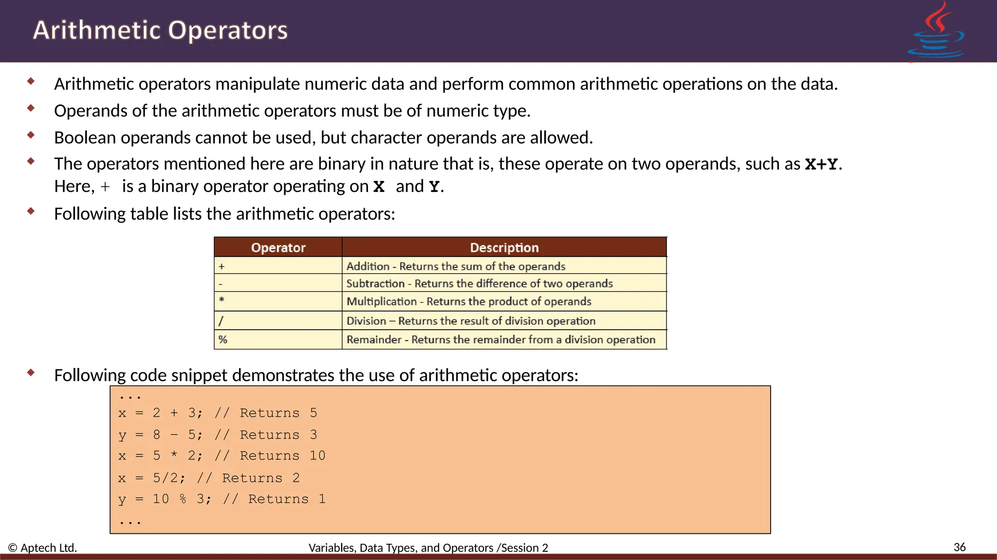  Arithmetic operators manipulate numeric data and perform common arithmetic operations on the data.  Operands of the arithmetic operators must be of numeric type.  Boolean operands cannot be used, but character operands are allowed.  The operators mentioned here are binary in nature that is, these operate on two operands, such as X+Y. Here, + is a binary operator operating on X and Y.  Following table lists the arithmetic operators:  Following code snippet demonstrates the use of arithmetic operators: ... 36 © Aptech Ltd. Variables, Data Types, and Operators /Session 2 x = 2 + 3; // Returns 5 y = 8 – 5; // Returns 3 x = 5 * 2; // Returns 10 x = 5/2; // Returns 2 y = 10 % 3; // Returns 1 ... 