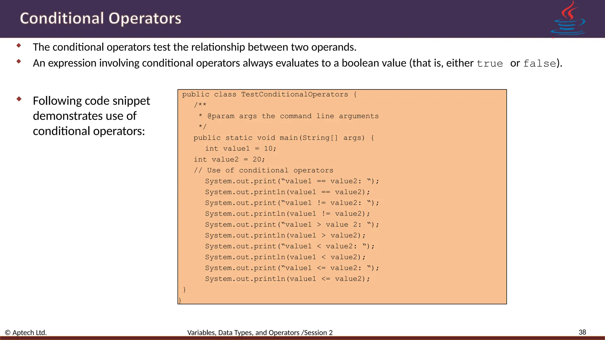  The conditional operators test the relationship between two operands.  An expression involving conditional operators always evaluates to a boolean value (that is, either true or false). 38 © Aptech Ltd. Variables, Data Types, and Operators /Session 2  Following code snippet demonstrates use of conditional operators: public class TestConditionalOperators { /** * @param args the command line arguments */ public static void main(String[] args) { int value1 = 10; int value2 = 20; // Use of conditional operators System.out.print(“value1 == value2: “); System.out.println(value1 == value2); System.out.print(“value1 != value2: “); System.out.println(value1 != value2); System.out.print(“value1 > value 2: “); System.out.println(value1 > value2); System.out.print(“value1 < value2: “); System.out.println(value1 < value2); System.out.print(“value1 <= value2: “); System.out.println(value1 <= value2); } } 