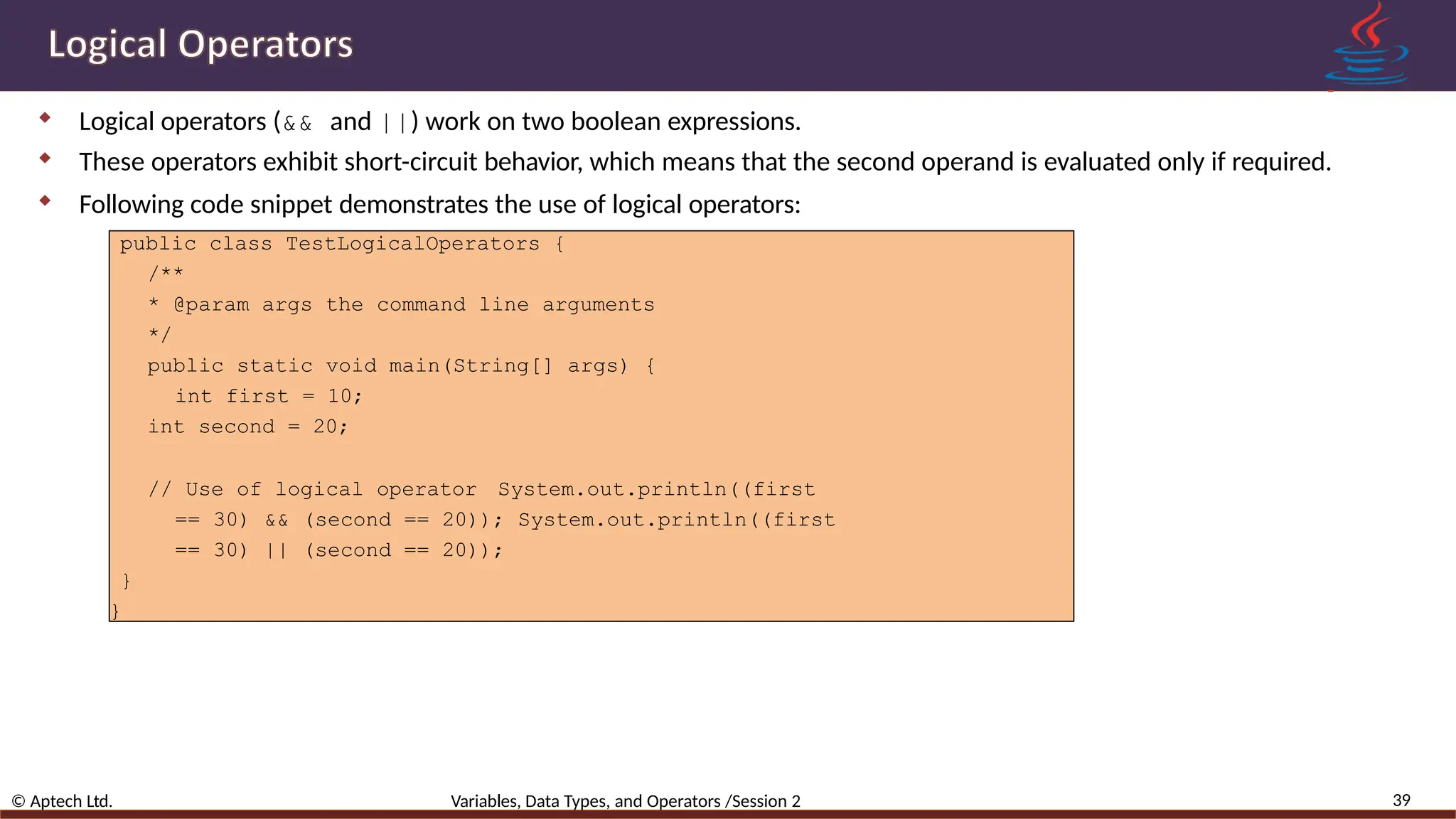  Logical operators (&& and ||) work on two boolean expressions.  These operators exhibit short-circuit behavior, which means that the second operand is evaluated only if required.  Following code snippet demonstrates the use of logical operators: 39 © Aptech Ltd. Variables, Data Types, and Operators /Session 2 public class TestLogicalOperators { /** * @param args the command line arguments */ public static void main(String[] args) { int first = 10; int second = 20; // Use of logical operator System.out.println((first == 30) && (second == 20)); System.out.println((first == 30) || (second == 20)); } } 