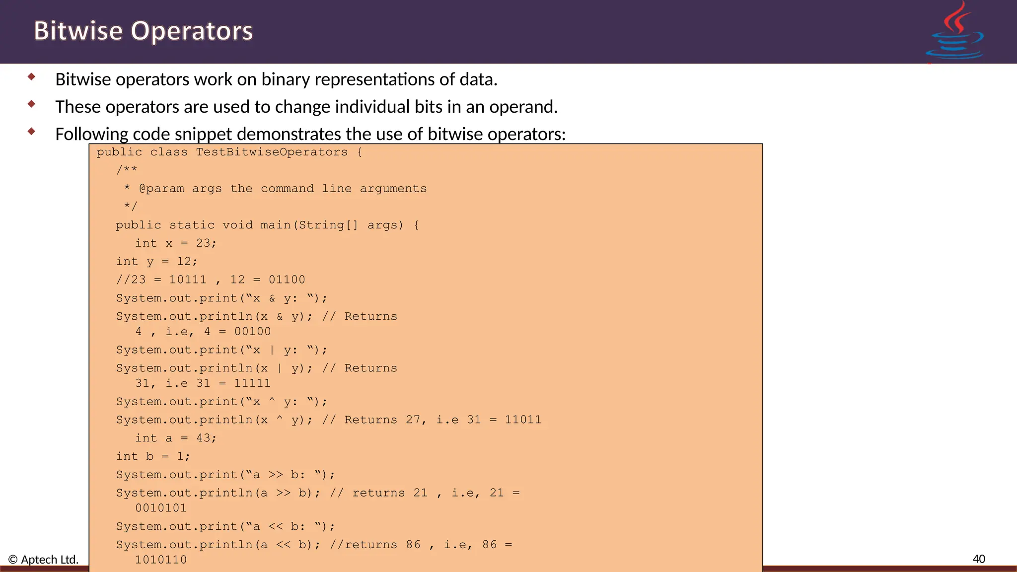  Bitwise operators work on binary representations of data.  These operators are used to change individual bits in an operand.  Following code snippet demonstrates the use of bitwise operators: 40 © Aptech Ltd. Variables, Data Types, and Operators /Session 2 public class TestBitwiseOperators { /** * @param args the command line arguments */ public static void main(String[] args) { int x = 23; int y = 12; //23 = 10111 , 12 = 01100 System.out.print(“x & y: “); System.out.println(x & y); // Returns 4 , i.e, 4 = 00100 System.out.print(“x | y: “); System.out.println(x | y); // Returns 31, i.e 31 = 11111 System.out.print(“x ^ y: “); System.out.println(x ^ y); // Returns 27, i.e 31 = 11011 int a = 43; int b = 1; System.out.print(“a >> b: “); System.out.println(a >> b); // returns 21 , i.e, 21 = 0010101 System.out.print(“a << b: “); System.out.println(a << b); //returns 86 , i.e, 86 = 1010110 