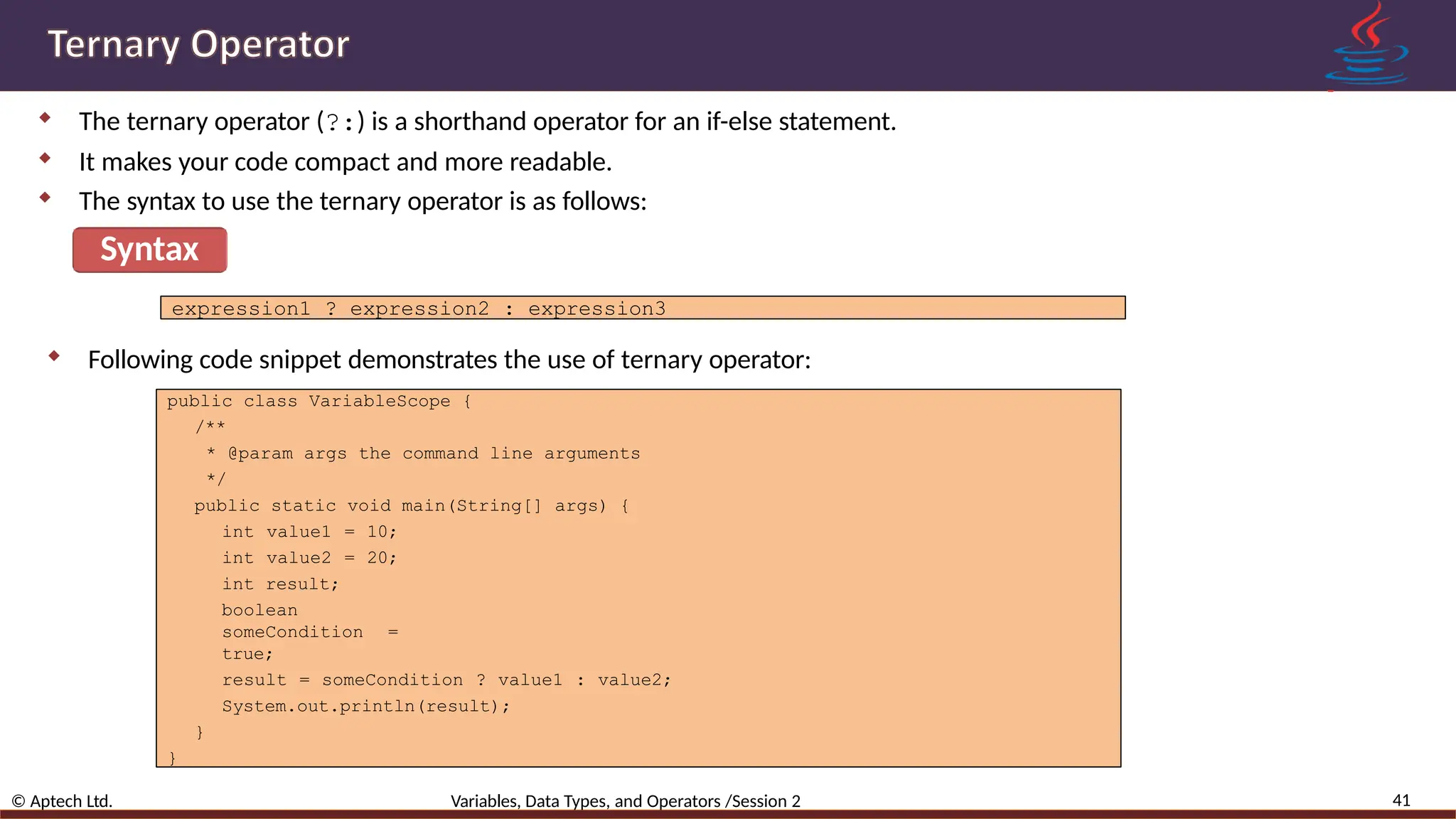  The ternary operator (?:) is a shorthand operator for an if-else statement.  It makes your code compact and more readable.  The syntax to use the ternary operator is as follows: Syntax 41 © Aptech Ltd. Variables, Data Types, and Operators /Session 2 expression1 ? expression2 : expression3  Following code snippet demonstrates the use of ternary operator: public class VariableScope { /** * @param args the command line arguments */ public static void main(String[] args) { int value1 = 10; int value2 = 20; int result; boolean someCondition = true; result = someCondition ? value1 : value2; System.out.println(result); } } 