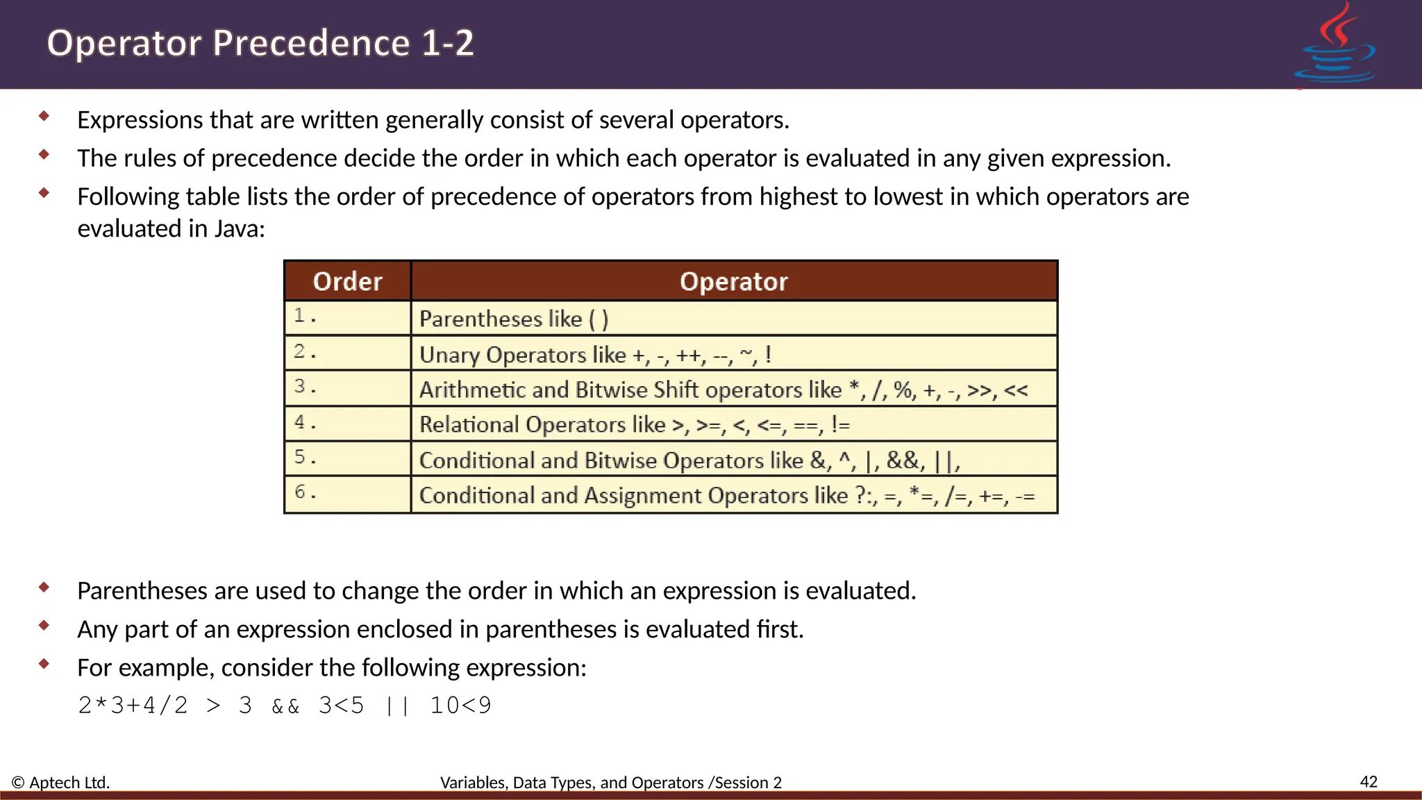  Expressions that are written generally consist of several operators.  The rules of precedence decide the order in which each operator is evaluated in any given expression.  Following table lists the order of precedence of operators from highest to lowest in which operators are evaluated in Java:  Parentheses are used to change the order in which an expression is evaluated.  Any part of an expression enclosed in parentheses is evaluated first.  For example, consider the following expression: 2*3+4/2 > 3 && 3<5 || 10<9 42 © Aptech Ltd. Variables, Data Types, and Operators /Session 2 