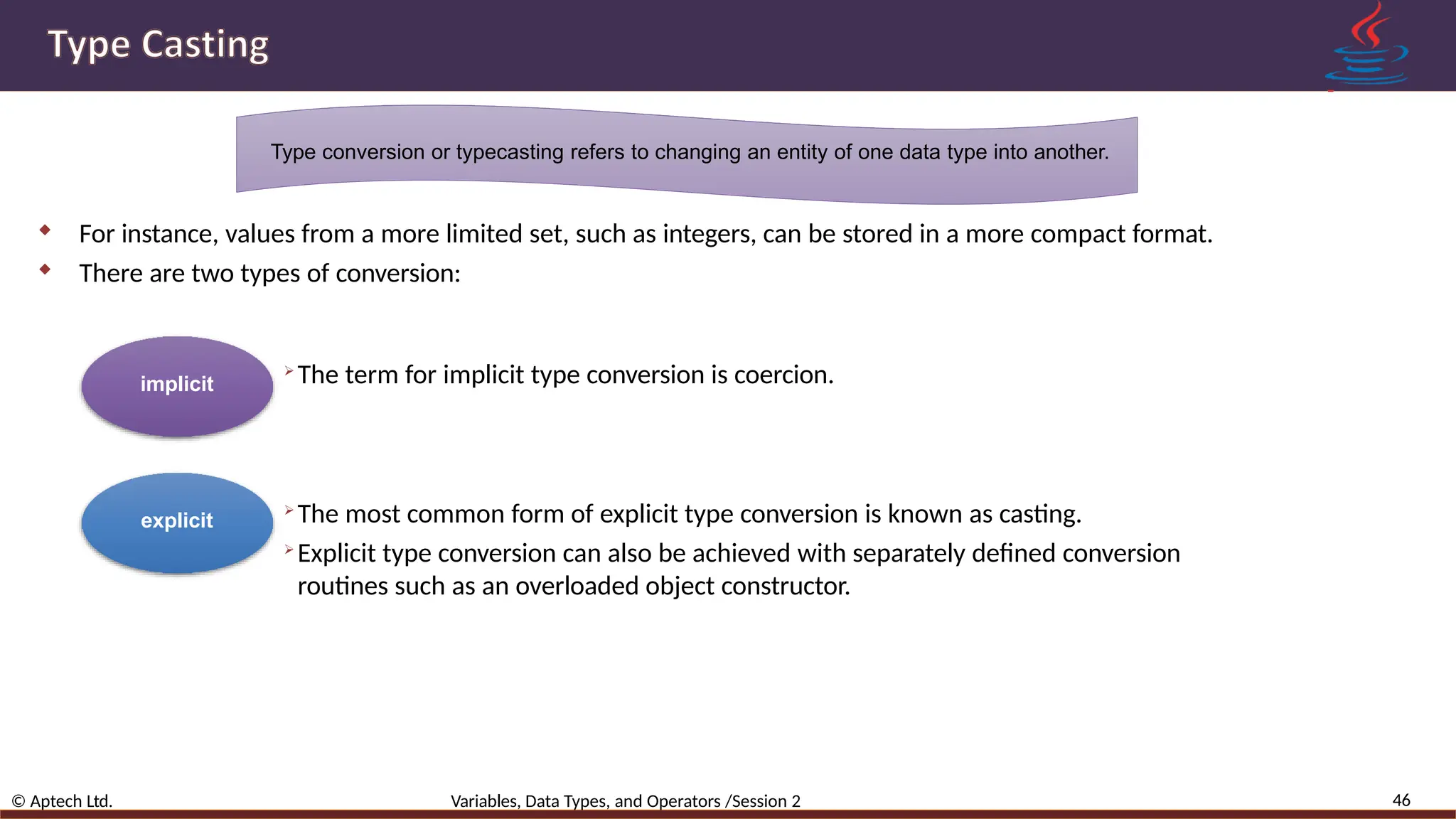 Type conversion or typecasting refers to changing an entity of one data type into another.  For instance, values from a more limited set, such as integers, can be stored in a more compact format.  There are two types of conversion: implicit explicit 46 © Aptech Ltd. Variables, Data Types, and Operators /Session 2  The term for implicit type conversion is coercion.  The most common form of explicit type conversion is known as casting.  Explicit type conversion can also be achieved with separately defined conversion routines such as an overloaded object constructor. 