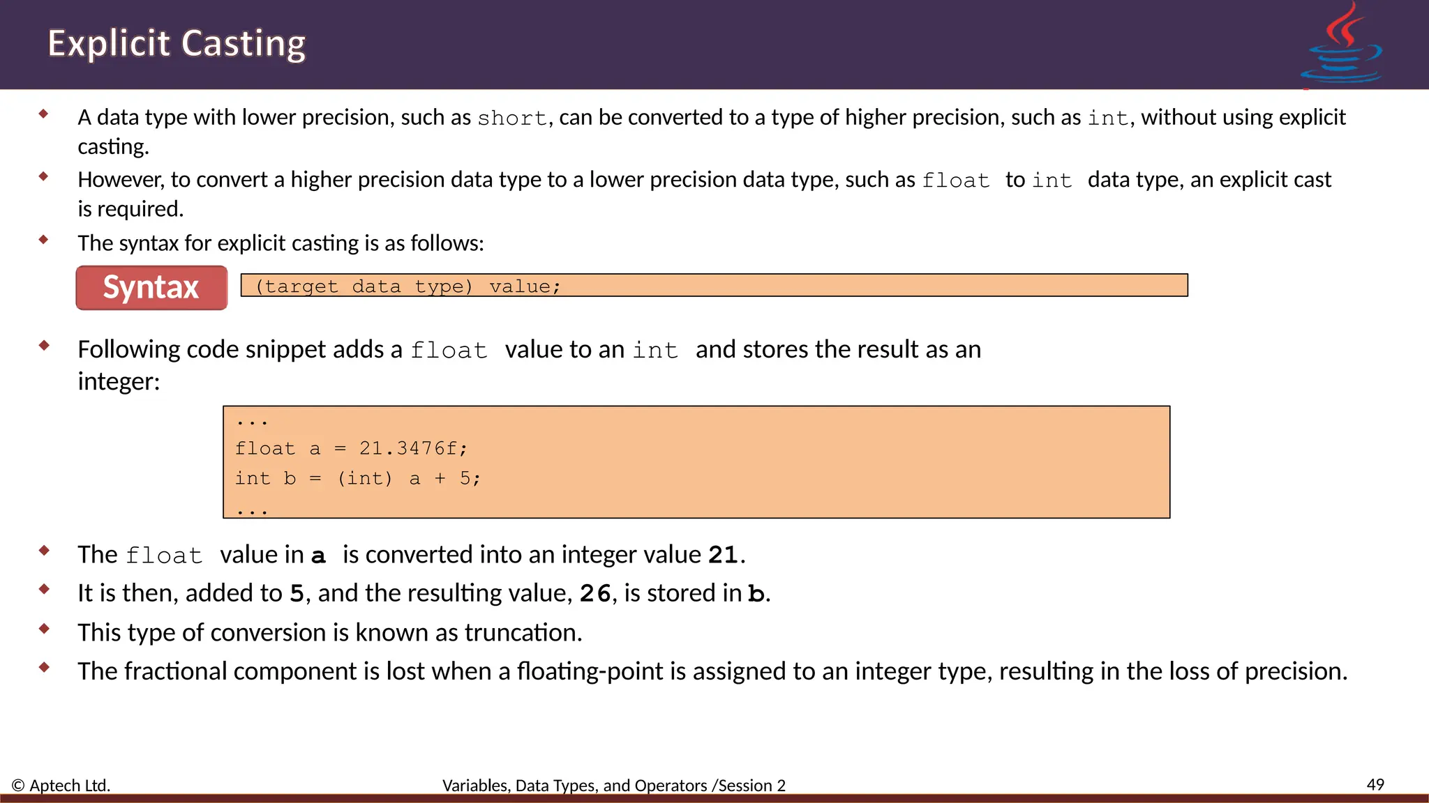  A data type with lower precision, such as short, can be converted to a type of higher precision, such as int, without using explicit casting.  However, to convert a higher precision data type to a lower precision data type, such as float to int data type, an explicit cast is required.  The syntax for explicit casting is as follows: Syntax 49 © Aptech Ltd. Variables, Data Types, and Operators /Session 2 (target data type) value;  Following code snippet adds a float value to an int and stores the result as an integer: ... float a = 21.3476f; int b = (int) a + 5; ...  The float value in a is converted into an integer value 21.  It is then, added to 5, and the resulting value, 26, is stored in b.  This type of conversion is known as truncation.  The fractional component is lost when a floating-point is assigned to an integer type, resulting in the loss of precision. 