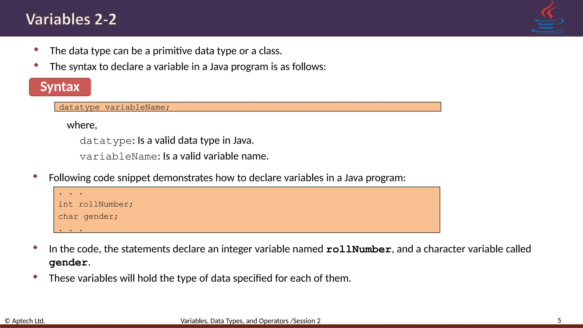  The data type can be a primitive data type or a class.  The syntax to declare a variable in a Java program is as follows: Syntax 5 © Aptech Ltd. Variables, Data Types, and Operators /Session 2 datatype variableName; where, datatype: Is a valid data type in Java. variableName: Is a valid variable name.  Following code snippet demonstrates how to declare variables in a Java program: . . . int rollNumber; char gender; . . .  In the code, the statements declare an integer variable named rollNumber, and a character variable called gender.  These variables will hold the type of data specified for each of them. 