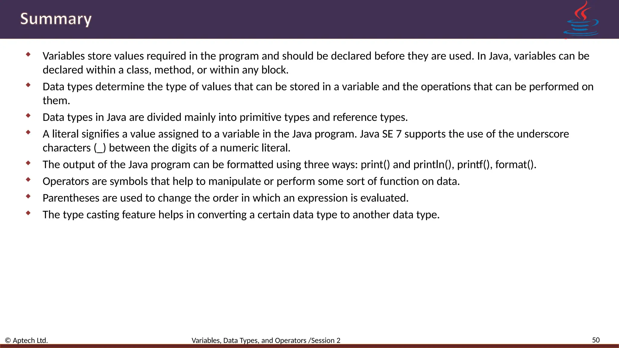  Variables store values required in the program and should be declared before they are used. In Java, variables can be declared within a class, method, or within any block.  Data types determine the type of values that can be stored in a variable and the operations that can be performed on them.  Data types in Java are divided mainly into primitive types and reference types.  A literal signifies a value assigned to a variable in the Java program. Java SE 7 supports the use of the underscore characters (_) between the digits of a numeric literal.  The output of the Java program can be formatted using three ways: print() and println(), printf(), format().  Operators are symbols that help to manipulate or perform some sort of function on data.  Parentheses are used to change the order in which an expression is evaluated.  The type casting feature helps in converting a certain data type to another data type. 50 © Aptech Ltd. Variables, Data Types, and Operators /Session 2 