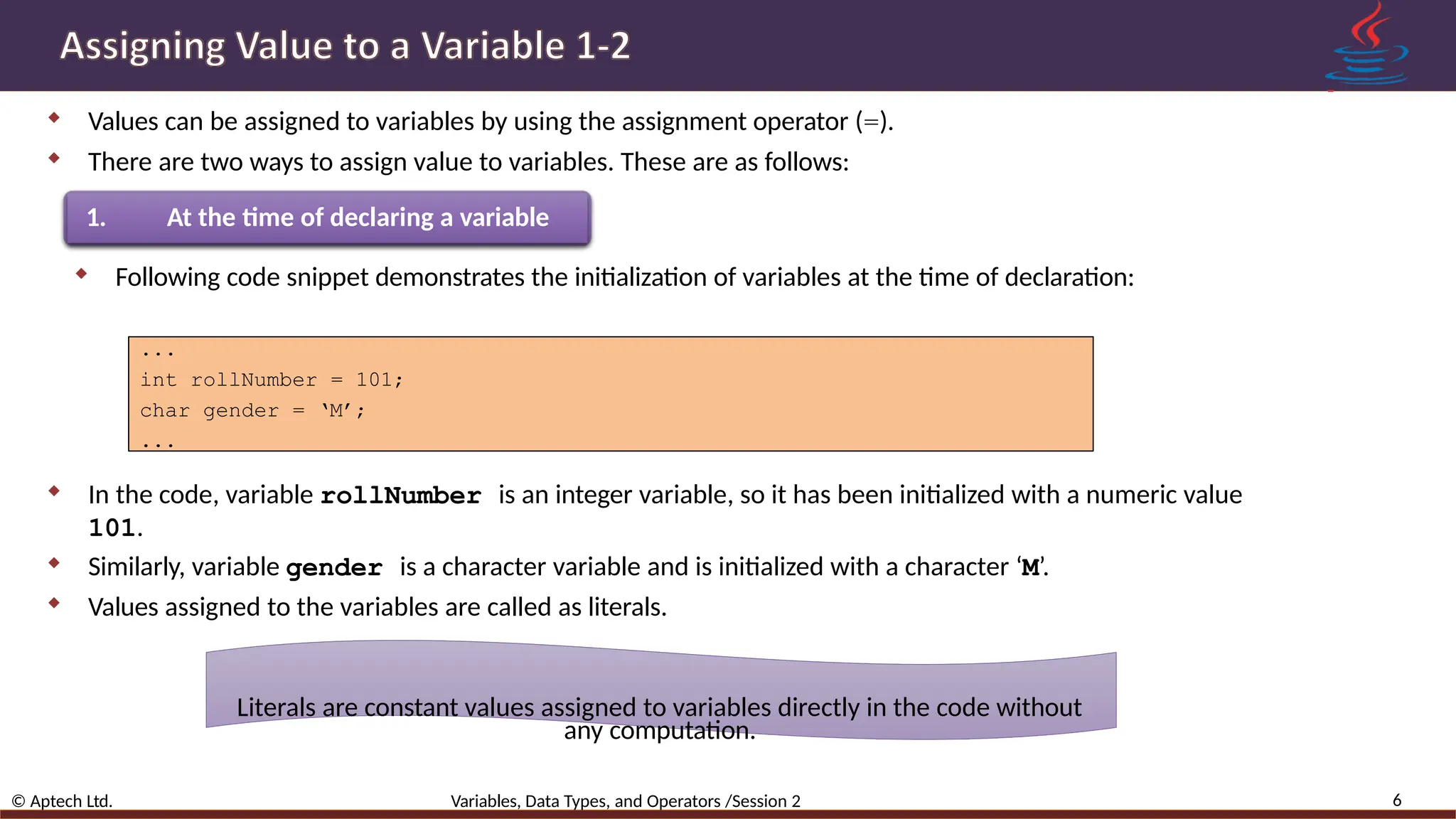  Values can be assigned to variables by using the assignment operator (=).  There are two ways to assign value to variables. These are as follows: 1. At the time of declaring a variable  Following code snippet demonstrates the initialization of variables at the time of declaration: ... int rollNumber = 101; char gender = ‘M’; ...  In the code, variable rollNumber is an integer variable, so it has been initialized with a numeric value 101.  Similarly, variable gender is a character variable and is initialized with a character ‘M’.  Values assigned to the variables are called as literals. Literals are constant values assigned to variables directly in the code without any computation. 6 © Aptech Ltd. Variables, Data Types, and Operators /Session 2 