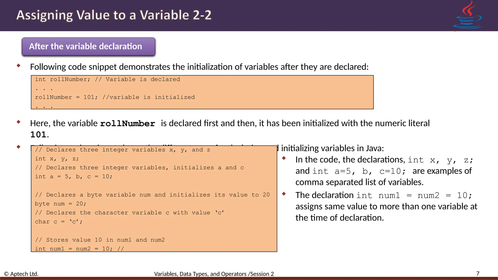 After the variable declaration 7 © Aptech Ltd. Variables, Data Types, and Operators /Session 2  Following code snippet demonstrates the initialization of variables after they are declared: int rollNumber; // Variable is declared . . . rollNumber = 101; //variable is initialized . . .  Here, the variable rollNumber is declared first and then, it has been initialized with the numeric literal 101.  Following code snippet shows the different ways for declaring and initializing variables in Java: // Declares three integer variables x, y, and z int x, y, z; // Declares three integer variables, initializes a and c int a = 5, b, c = 10; // Declares a byte variable num and initializes its value to 20 byte num = 20; // Declares the character variable c with value ‘c’ char c = ‘c’; // Stores value 10 in num1 and num2 int num1 = num2 = 10; //  In the code, the declarations, int x, y, z; and int a=5, b, c=10; are examples of comma separated list of variables.  The declaration int num1 = num2 = 10; assigns same value to more than one variable at the time of declaration. 