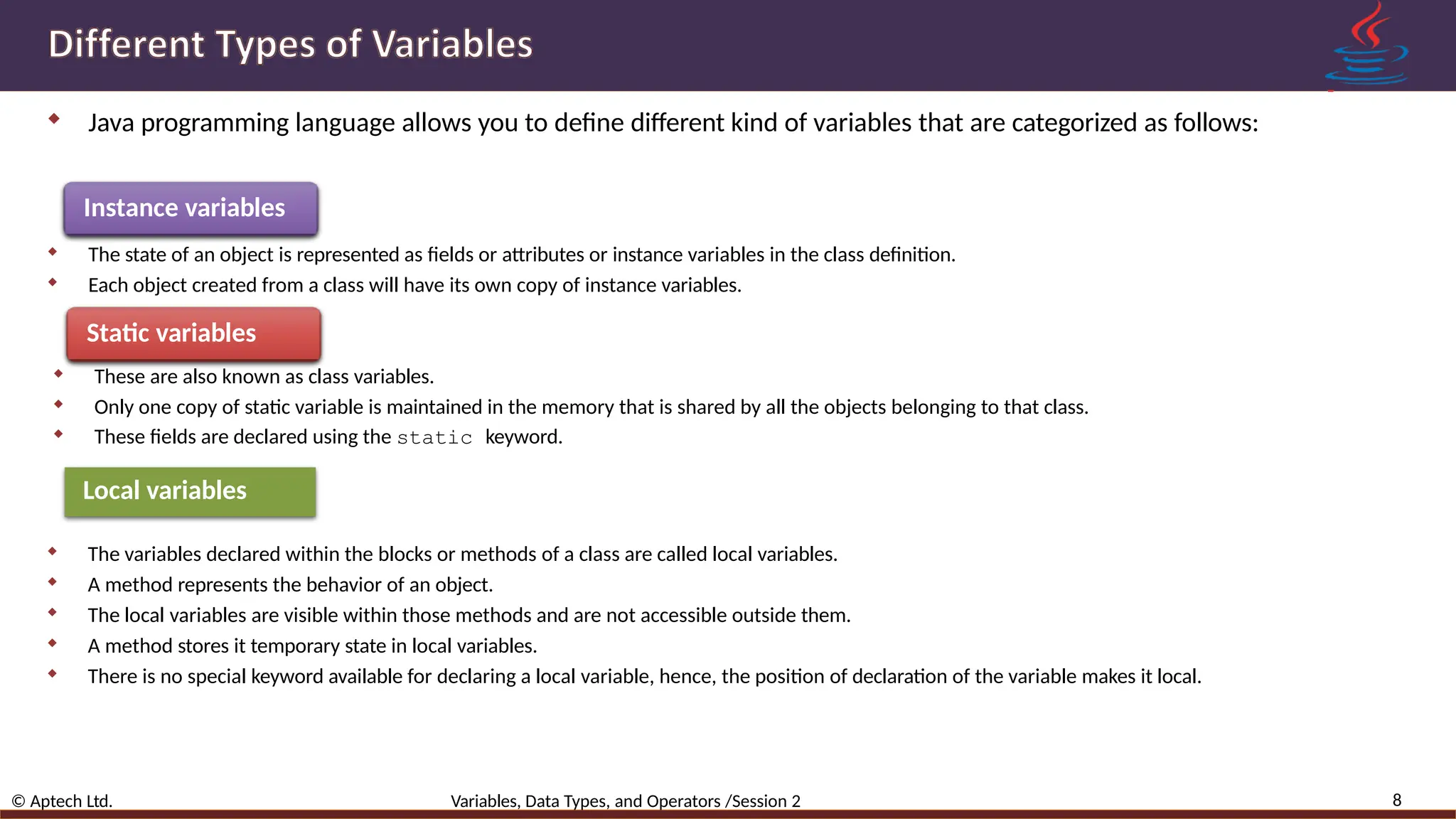  Java programming language allows you to define different kind of variables that are categorized as follows: Instance variables  The state of an object is represented as fields or attributes or instance variables in the class definition.  Each object created from a class will have its own copy of instance variables. Static variables  These are also known as class variables.  Only one copy of static variable is maintained in the memory that is shared by all the objects belonging to that class.  These fields are declared using the static keyword. Local variables  The variables declared within the blocks or methods of a class are called local variables.  A method represents the behavior of an object.  The local variables are visible within those methods and are not accessible outside them.  A method stores it temporary state in local variables.  There is no special keyword available for declaring a local variable, hence, the position of declaration of the variable makes it local. 8 © Aptech Ltd. Variables, Data Types, and Operators /Session 2 