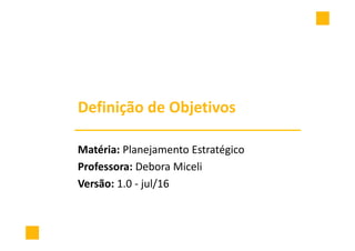 Definição de Objetivos
Matéria: Planejamento Estratégico
Professora: Debora Miceli
Versão: 1.0 - jul/16
 