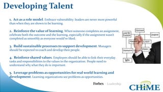 1. Act as a role model. Embrace vulnerability: leaders are never more powerful
than when they are shown to be learning.
2. Reinforce the value of learning. When someone completes an assignment,
celebrate both the outcome and the learning, especially if the assignment wasn’t
completed as smoothly as everyone would’ve liked.
3. Build sustainable processes to support development. Managers
should be expected to coach and develop their people.
4. Reinforce shared values. Employees should be able to link their everyday
tasks and responsibilities to the values in the organization. People need to
understand why what they do is important.
5. Leverage problems as opportunities for real world learning and
development. Learning organizations see problems as opportunities.
Developing Talent
 