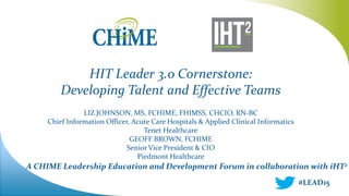 A CHIME Leadership Education and Development Forum in collaboration with iHT2
HIT Leader 3.0 Cornerstone:
Developing Talent and Effective Teams
LIZ JOHNSON, MS, FCHIME, FHIMSS, CHCIO, RN-BC
Chief Information Officer, Acute Care Hospitals & Applied Clinical Informatics
Tenet Healthcare
GEOFF BROWN, FCHIME
Senior Vice President & CIO
Piedmont Healthcare
#LEAD15
 