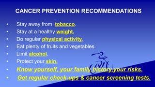 CANCER PREVENTION RECOMMENDATIONS
• Stay away from tobacco.
• Stay at a healthy weight.
• Do regular physical activity.
• Eat plenty of fruits and vegetables.
• Limit alcohol.
• Protect your skin.
• Know yourself, your family history,your risks.
• Get regular check-ups & cancer screening tests.
 