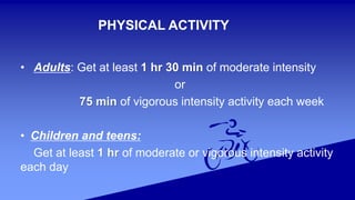 PHYSICAL ACTIVITY
• Adults: Get at least 1 hr 30 min of moderate intensity
or
75 min of vigorous intensity activity each week
• Children and teens:
Get at least 1 hr of moderate or vigorous intensity activity
each day
 